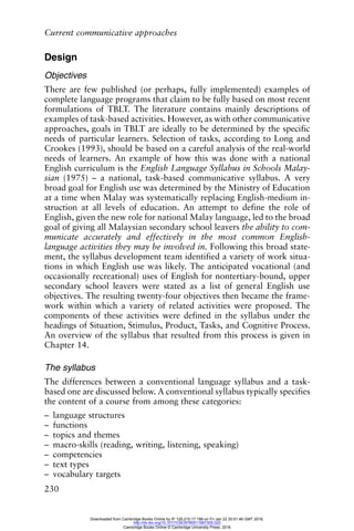 Current communicative approaches
230
Design
Objectives
There are few published (or perhaps, fully implemented) examples of
complete language programs that claim to be fully based on most recent
formulations of TBLT. The literature contains mainly descriptions of
examples of task-based activities. However, as with other communicative
approaches, goals in TBLT are ideally to be determined by the specific
needs of particular learners. Selection of tasks, according to Long and
Crookes (1993), should be based on a careful analysis of the real-world
needs of learners. An example of how this was done with a national
English curriculum is the English Language Syllabus in Schools Malay-
sian (1975) – a national, task-based communicative syllabus. A very
broad goal for English use was determined by the Ministry of Education
at a time when Malay was systematically replacing English-medium in-
struction at all levels of education. An attempt to define the role of
English, given the new role for national Malay language, led to the broad
goal of giving all Malaysian secondary school leavers the ability to com-
municate accurately and effectively in the most common English-
language activities they may be involved in. Following this broad state-
ment, the syllabus development team identified a variety of work situa-
tions in which English use was likely. The anticipated vocational (and
occasionally recreational) uses of English for nontertiary-bound, upper
secondary school leavers were stated as a list of general English use
objectives. The resulting twenty-four objectives then became the frame-
work within which a variety of related activities were proposed. The
components of these activities were defined in the syllabus under the
headings of Situation, Stimulus, Product, Tasks, and Cognitive Process.
An overview of the syllabus that resulted from this process is given in
Chapter 14.
The syllabus
The differences between a conventional language syllabus and a task-
based one are discussed below. A conventional syllabus typically specifies
the content of a course from among these categories:
– language structures
– functions
– topics and themes
– macro-skills (reading, writing, listening, speaking)
– competencies
– text types
– vocabulary targets
Downloaded from Cambridge Books Online by IP 129.215.17.188 on Fri Jan 22 20:51:46 GMT 2016.
http://dx.doi.org/10.1017/CBO9780511667305.022
Cambridge Books Online © Cambridge University Press, 2016
 