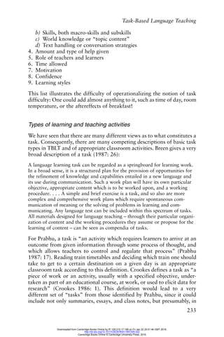 Task-Based Language Teaching
233
b) Skills, both macro-skills and subskills
c) World knowledge or “topic content”
d) Text handling or conversation strategies
4. Amount and type of help given
5. Role of teachers and learners
6. Time allowed
7. Motivation
8. Confidence
9. Learning styles
This list illustrates the difficulty of operationalizing the notion of task
difficulty: One could add almost anything to it, such as time of day, room
temperature, or the aftereffects of breakfast!
Types of learning and teaching activities
We have seen that there are many different views as to what constitutes a
task. Consequently, there are many competing descriptions of basic task
types in TBLT and of appropriate classroom activities. Breen gives a very
broad description of a task (1987: 26):
A language learning task can be regarded as a springboard for learning work.
In a broad sense, it is a structured plan for the provision of opportunities for
the refinement of knowledge and capabilities entailed in a new language and
its use during communication. Such a work plan will have its own particular
objective, appropriate content which is to be worked upon, and a working
procedure. . . . A simple and brief exercise is a task, and so also are more
complex and comprehensive work plans which require spontaneous com-
munication of meaning or the solving of problems in learning and com-
municating. Any language test can be included within this spectrum of tasks.
All materials designed for language teaching – through their particular organi-
zation of content and the working procedures they assume or propose for the
learning of content – can be seen as compendia of tasks.
For Prabhu, a task is “an activity which requires learners to arrive at an
outcome from given information through some process of thought, and
which allows teachers to control and regulate that process” (Prabhu
1987: 17). Reading train timetables and deciding which train one should
take to get to a certain destination on a given day is an appropriate
classroom task according to this definition. Crookes defines a task as “a
piece of work or an activity, usually with a specified objective, under-
taken as part of an educational course, at work, or used to elicit data for
research” (Crookes 1986: 1). This definition would lead to a very
different set of “tasks” from those identified by Prahbu, since it could
include not only summaries, essays, and class notes, but presumably, in
Downloaded from Cambridge Books Online by IP 129.215.17.188 on Fri Jan 22 20:51:46 GMT 2016.
http://dx.doi.org/10.1017/CBO9780511667305.022
Cambridge Books Online © Cambridge University Press, 2016
 