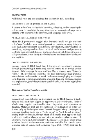 Current communicative approaches
236
Teacher roles
Additional roles are also assumed for teachers in TBI, including:
selector and sequencer of tasks
A central role of the teacher is in selecting, adapting, and/or creating the
tasks themselves and then forming these into an instructional sequence in
keeping with learner needs, interests, and language skill level.
preparing learners for tasks
Most TBLT proponents suggest that learners should not go into new
tasks “cold” and that some sort of pretask preparation or cuing is impor-
tant. Such activities might include topic introduction, clarifying task in-
structions, helping students learn or recall useful words and phrases to
facilitate task accomplishment, and providing partial demonstration of
task procedures. Such cuing may be inductive and implicit or deductive
and explicit.
consciousness-raising
Current views of TBLT hold that if learners are to acquire language
through participating in tasks they need to attend to or notice critical
features of the language they use and hear. This is referred to as “Focus on
Form.” TBLT proponents stress that this does not mean doing a grammar
lesson before students take on a task. It does mean employing a variety of
form-focusing techniques, including attention-focusing pretask activities,
text exploration, guided exposure to parallel tasks, and use of highlighted
material.
The role of instructional materials
pedagogic materials
Instructional materials play an important role in TBLT because it is de-
pendent on a sufficient supply of appropriate classroom tasks, some of
which may require considerable time, ingenuity, and resources to
develop. Materials that can be exploited for instruction in TBLT are
limited only by the imagination of the task designer. Many contemporary
language teaching texts cite a “task focus” or “task-based activities”
among their credentials, though most of the tasks that appear in such
books are familiar classroom activities for teachers who employ col-
laborative learning, Communicative Language Teaching, or small-group
activities. Several teacher resource books are available that contain repre-
sentative sets of sample task activities (e.g., Willis 1996) that can be
Downloaded from Cambridge Books Online by IP 129.215.17.188 on Fri Jan 22 20:51:46 GMT 2016.
http://dx.doi.org/10.1017/CBO9780511667305.022
Cambridge Books Online © Cambridge University Press, 2016
 