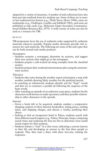 Task-Based Language Teaching
237
adapted for a variety of situations. A number of task collections have also
been put into textbook form for students use. Some of these are in more
or less traditional text format (e.g., Think Twice, Hover 1986), some are
multimedia (e.g., Challenges, Candlin and Edelhoff 1982), and some are
published as task cards (e.g., Malaysian Upper Secondary Communica-
tional Syllabus Resource Kit, 1979). A wide variety of realia can also be
used as a resource for TBI.
realia
TBI proponents favor the use of authentic tasks supported by authentic
materials wherever possible. Popular media obviously provide rich re-
sources for such materials. The following are some of the task types that
can be built around such media products.
Newspapers
– Students examine a newspaper, determine its sections, and suggest
three new sections that might go in the newspaper.
– Students prepare a job-wanted ad using examples from the classified
section.
– Students prepare their weekend entertainment plan using the entertain-
ment section.
Television
– Students take notes during the weather report and prepare a map with
weather symbols showing likely weather for the predicted period.
– In watching an infomercial, students identify and list “hype” words
and then try to construct a parallel ad following the sequence of the
hype words.
– After watching an episode of an unknown soap opera, students list the
characters (with known or made-up names) and their possible relation-
ship to other characters in the episode.
Internet
– Given a book title to be acquired, students conduct a comparative
shopping analysis of three Internet booksellers, listing prices, mailing
times, and shipping charges, and choose a vendor, justifying their
choice.
– Seeking to find an inexpensive hotel in Tokyo, students search with
three different search engines (e.g., Yahoo, Netscape, Snap), comparing
search times and analyzing the first ten hits to determine most useful
search engine for their purpose.
– Students initiate a “chat” in a chat room, indicating a current interest
in their life and developing an answer to the first three people to
respond. They then start a diary with these text-sets, ranking the
responses.
Downloaded from Cambridge Books Online by IP 129.215.17.188 on Fri Jan 22 20:51:46 GMT 2016.
http://dx.doi.org/10.1017/CBO9780511667305.022
Cambridge Books Online © Cambridge University Press, 2016
 