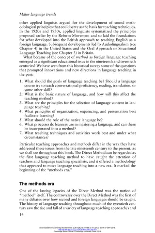 Major language trends
14
other applied linguists argued for the development of sound meth-
odological principles that could serve as the basis for teaching techniques.
In the 1920s and 1930s, applied linguists systematized the principles
proposed earlier by the Reform Movement and so laid the foundations
for what developed into the British approach to teaching English as a
foreign language. Subsequent developments led to Audiolingualism (see
Chapter 4) in the United States and the Oral Approach or Situational
Language Teaching (see Chapter 3) in Britain.
What became of the concept of method as foreign language teaching
emerged as a significant educational issue in the nineteenth and twentieth
centuries? We have seen from this historical survey some of the questions
that prompted innovations and new directions in language teaching in
the past:
1. What should the goals of language teaching be? Should a language
course try to teach conversational proficiency, reading, translation, or
some other skill?
2. What is the basic nature of language, and how will this affect the
teaching method?
3. What are the principles for the selection of language content in lan-
guage teaching?
4. What principles of organization, sequencing, and presentation best
facilitate learning?
5. What should the role of the native language be?
6. What processes do learners use in mastering a language, and can these
be incorporated into a method?
7. What teaching techniques and activities work best and under what
circumstances?
Particular teaching approaches and methods differ in the way they have
addressed these issues from the late nineteenth century to the present, as
we shall see throughout this book. The Direct Method can be regarded as
the first language teaching method to have caught the attention of
teachers and language teaching specialists, and it offered a methodology
that appeared to move language teaching into a new era. It marked the
beginning of the “methods era.”
The methods era
One of the lasting legacies of the Direct Method was the notion of
“method” itself. The controversy over the Direct Method was the first of
many debates over how second and foreign languages should be taught.
The history of language teaching throughout much of the twentieth cen-
tury saw the rise and fall of a variety of language teaching approaches and
Downloaded from Cambridge Books Online by IP 129.215.17.188 on Fri Jan 22 20:46:57 GMT 2016.
http://dx.doi.org/10.1017/CBO9780511667305.003
Cambridge Books Online © Cambridge University Press, 2016
 