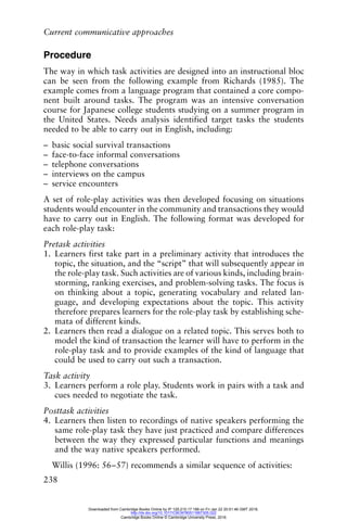 Current communicative approaches
238
Procedure
The way in which task activities are designed into an instructional bloc
can be seen from the following example from Richards (1985). The
example comes from a language program that contained a core compo-
nent built around tasks. The program was an intensive conversation
course for Japanese college students studying on a summer program in
the United States. Needs analysis identified target tasks the students
needed to be able to carry out in English, including:
– basic social survival transactions
– face-to-face informal conversations
– telephone conversations
– interviews on the campus
– service encounters
A set of role-play activities was then developed focusing on situations
students would encounter in the community and transactions they would
have to carry out in English. The following format was developed for
each role-play task:
Pretask activities
1. Learners first take part in a preliminary activity that introduces the
topic, the situation, and the “script” that will subsequently appear in
the role-play task. Such activities are of various kinds, including brain-
storming, ranking exercises, and problem-solving tasks. The focus is
on thinking about a topic, generating vocabulary and related lan-
guage, and developing expectations about the topic. This activity
therefore prepares learners for the role-play task by establishing sche-
mata of different kinds.
2. Learners then read a dialogue on a related topic. This serves both to
model the kind of transaction the learner will have to perform in the
role-play task and to provide examples of the kind of language that
could be used to carry out such a transaction.
Task activity
3. Learners perform a role play. Students work in pairs with a task and
cues needed to negotiate the task.
Posttask activities
4. Learners then listen to recordings of native speakers performing the
same role-play task they have just practiced and compare differences
between the way they expressed particular functions and meanings
and the way native speakers performed.
Willis (1996: 56–57) recommends a similar sequence of activities:
Downloaded from Cambridge Books Online by IP 129.215.17.188 on Fri Jan 22 20:51:46 GMT 2016.
http://dx.doi.org/10.1017/CBO9780511667305.022
Cambridge Books Online © Cambridge University Press, 2016
 