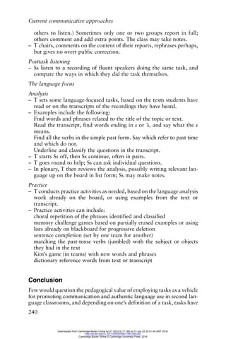 Current communicative approaches
240
others to listen.) Sometimes only one or two groups report in full;
others comment and add extra points. The class may take notes.
– T chairs, comments on the content of their reports, rephrases perhaps,
but gives no overt public correction.
Posttask listening
– Ss listen to a recording of fluent speakers doing the same task, and
compare the ways in which they did the task themselves.
The language focus
Analysis
– T sets some language-focused tasks, based on the texts students have
read or on the transcripts of the recordings they have heard.
– Examples include the following:
Find words and phrases related to the title of the topic or text.
Read the transcript, find words ending in s or ’s, and say what the s
means.
Find all the verbs in the simple past form. Say which refer to past time
and which do not.
Underline and classify the questions in the transcript.
– T starts Ss off, then Ss continue, often in pairs.
– T goes round to help; Ss can ask individual questions.
– In plenary, T then reviews the analysis, possibly writing relevant lan-
guage up on the board in list form; Ss may make notes.
Practice
– T conducts practice activities as needed, based on the language analysis
work already on the board, or using examples from the text or
transcript.
– Practice activities can include:
choral repetition of the phrases identified and classified
memory challenge games based on partially erased examples or using
lists already on blackboard for progressive deletion
sentence completion (set by one team for another)
matching the past-tense verbs (jumbled) with the subject or objects
they had in the text
Kim’s game (in teams) with new words and phrases
dictionary reference words from text or transcript
Conclusion
Few would question the pedagogical value of employing tasks as a vehicle
for promoting communication and authentic language use in second lan-
guage classrooms, and depending on one’s definition of a task, tasks have
Downloaded from Cambridge Books Online by IP 129.215.17.188 on Fri Jan 22 20:51:46 GMT 2016.
http://dx.doi.org/10.1017/CBO9780511667305.022
Cambridge Books Online © Cambridge University Press, 2016
 