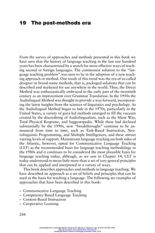 244
19 The post-methods era
From the survey of approaches and methods presented in this book we
have seen that the history of language teaching in the last one hundred
years has been characterized by a search for more effective ways of teach-
ing second or foreign languages. The commonest solution to the “lan-
guage teaching problem” was seen to lie in the adoption of a new teach-
ing approach or method. One result of this trend was the era of so-called
designer or brand-name methods, that is, packaged solutions that can be
described and marketed for use anywhere in the world. Thus, the Direct
Method was enthusiastically embraced in the early part of the twentieth
century as an improvement over Grammar Translation. In the 1950s the
Audiolingual Method was thought to provide a way forward, incorporat-
ing the latest insights from the sciences of linguistics and psychology. As
the Audiolingual Method began to fade in the 1970s, particularly in the
United States, a variety of guru-led methods emerged to fill the vacuum
created by the discrediting of Audiolingualism, such as the Silent Way,
Total Physical Response, and Suggestopedia. While these had declined
substantially by the 1990s, new “breakthroughs” continue to be an-
nounced from time to time, such as Task-Based Instruction, Neu-
rolinguistic Programming, and Multiple Intelligences, and these attract
varying levels of support. Mainstream language teaching on both sides of
the Atlantic, however, opted for Communicative Language Teaching
(CLT) as the recommended basis for language teaching methodology in
the 1980s and it continues to be considered the most plausible basis for
language teaching today, although, as we saw in Chapter 14, CLT is
today understood to mean little more than a set of very general principles
that can be applied and interpreted in a variety of ways.
This book describes approaches and methods in language teaching. We
have described an approach as a set of beliefs and principles that can be
used as the basis for teaching a language. The following are examples of
approaches that have been described in this book:
– Communicative Language Teaching
– Competency-Based Language Teaching
– Content-Based Instruction
– Cooperative Learning
Downloaded from Cambridge Books Online by IP 129.215.17.188 on Fri Jan 22 20:51:59 GMT 2016.
http://dx.doi.org/10.1017/CBO9780511667305.023
Cambridge Books Online © Cambridge University Press, 2016
 