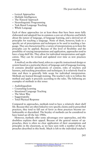 The post-methods era
245
– Lexical Approaches
– Multiple Intelligences
– The Natural Approach
– Neurolinguistic Programming
– Task-Based Language Teaching
– Whole Language
Each of these approaches (or at least those that have been more fully
elaborated and adopted) has in common a core set of theories and beliefs
about the nature of language, of language learning, and a derived set of
principles for teaching a language. None of them, however, leads to a
specific set of prescriptions and techniques to be used in teaching a lan-
guage. They are characterized by a variety of interpretations as to how the
principles can be applied. Because of this level of flexibility and the
possibility of varying interpretations and application, approaches tend to
have a long shelf life. They allow for individual interpretation and appli-
cation. They can be revised and updated over time as new practices
emerge.
A method, on the other hand, refers to a specific instructional design or
system based on a particular theory of language and of language learning.
It contains detailed specifications of content, roles of teachers and
learners, and teaching procedures and techniques. It is relatively fixed in
time and there is generally little scope for individual interpretation.
Methods are learned through training. The teacher’s role is to follow the
method and apply it precisely according to the rules. The following are
examples of methods in this sense:
– Audiolingualism
– Counseling-Learning
– Situational Language Teaching
– The Silent Way
– Suggestopedia
– Total Physical Response
Compared to approaches, methods tend to have a relatively short shelf
life. Because they are often linked to very specific claims and to prescribed
practices, they tend to fall out of favor as these practices become un-
fashionable or discredited. The heyday of methods can be considered to
have lasted up till the late 1980s.
However, methods offer some advantages over approaches, and this
doubtless explains their appeal. Because of the general nature of ap-
proaches, there is often no clear application of their assumptions and
principles in the classroom, as we have seen with a number of the ap-
proaches described in this book. Much is left to the individual teacher’s
Downloaded from Cambridge Books Online by IP 129.215.17.188 on Fri Jan 22 20:51:59 GMT 2016.
http://dx.doi.org/10.1017/CBO9780511667305.023
Cambridge Books Online © Cambridge University Press, 2016
 
