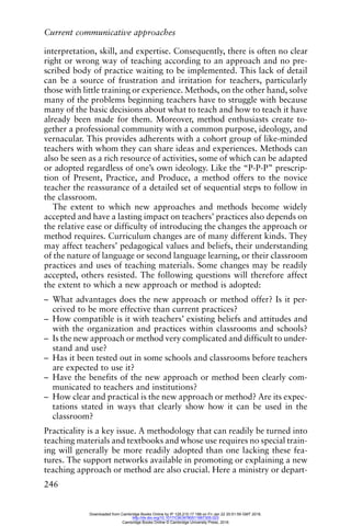 Current communicative approaches
246
interpretation, skill, and expertise. Consequently, there is often no clear
right or wrong way of teaching according to an approach and no pre-
scribed body of practice waiting to be implemented. This lack of detail
can be a source of frustration and irritation for teachers, particularly
those with little training or experience. Methods, on the other hand, solve
many of the problems beginning teachers have to struggle with because
many of the basic decisions about what to teach and how to teach it have
already been made for them. Moreover, method enthusiasts create to-
gether a professional community with a common purpose, ideology, and
vernacular. This provides adherents with a cohort group of like-minded
teachers with whom they can share ideas and experiences. Methods can
also be seen as a rich resource of activities, some of which can be adapted
or adopted regardless of one’s own ideology. Like the “P-P-P” prescrip-
tion of Present, Practice, and Produce, a method offers to the novice
teacher the reassurance of a detailed set of sequential steps to follow in
the classroom.
The extent to which new approaches and methods become widely
accepted and have a lasting impact on teachers’ practices also depends on
the relative ease or difficulty of introducing the changes the approach or
method requires. Curriculum changes are of many different kinds. They
may affect teachers’ pedagogical values and beliefs, their understanding
of the nature of language or second language learning, or their classroom
practices and uses of teaching materials. Some changes may be readily
accepted, others resisted. The following questions will therefore affect
the extent to which a new approach or method is adopted:
– What advantages does the new approach or method offer? Is it per-
ceived to be more effective than current practices?
– How compatible is it with teachers’ existing beliefs and attitudes and
with the organization and practices within classrooms and schools?
– Is the new approach or method very complicated and difficult to under-
stand and use?
– Has it been tested out in some schools and classrooms before teachers
are expected to use it?
– Have the benefits of the new approach or method been clearly com-
municated to teachers and institutions?
– How clear and practical is the new approach or method? Are its expec-
tations stated in ways that clearly show how it can be used in the
classroom?
Practicality is a key issue. A methodology that can readily be turned into
teaching materials and textbooks and whose use requires no special train-
ing will generally be more readily adopted than one lacking these fea-
tures. The support networks available in promoting or explaining a new
teaching approach or method are also crucial. Here a ministry or depart-
Downloaded from Cambridge Books Online by IP 129.215.17.188 on Fri Jan 22 20:51:59 GMT 2016.
http://dx.doi.org/10.1017/CBO9780511667305.023
Cambridge Books Online © Cambridge University Press, 2016
 