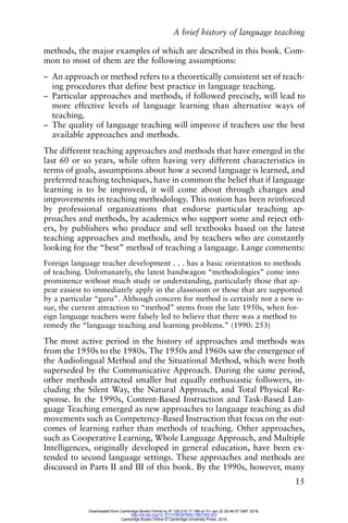 A brief history of language teaching
15
methods, the major examples of which are described in this book. Com-
mon to most of them are the following assumptions:
– An approach or method refers to a theoretically consistent set of teach-
ing procedures that define best practice in language teaching.
– Particular approaches and methods, if followed precisely, will lead to
more effective levels of language learning than alternative ways of
teaching.
– The quality of language teaching will improve if teachers use the best
available approaches and methods.
The different teaching approaches and methods that have emerged in the
last 60 or so years, while often having very different characteristics in
terms of goals, assumptions about how a second language is learned, and
preferred teaching techniques, have in common the belief that if language
learning is to be improved, it will come about through changes and
improvements in teaching methodology. This notion has been reinforced
by professional organizations that endorse particular teaching ap-
proaches and methods, by academics who support some and reject oth-
ers, by publishers who produce and sell textbooks based on the latest
teaching approaches and methods, and by teachers who are constantly
looking for the “best” method of teaching a language. Lange comments:
Foreign language teacher development . . . has a basic orientation to methods
of teaching. Unfortunately, the latest bandwagon “methodologies” come into
prominence without much study or understanding, particularly those that ap-
pear easiest to immediately apply in the classroom or those that are supported
by a particular “guru”. Although concern for method is certainly not a new is-
sue, the current attraction to “method” stems from the late 1950s, when for-
eign language teachers were falsely led to believe that there was a method to
remedy the “language teaching and learning problems.” (1990: 253)
The most active period in the history of approaches and methods was
from the 1950s to the 1980s. The 1950s and 1960s saw the emergence of
the Audiolingual Method and the Situational Method, which were both
superseded by the Communicative Approach. During the same period,
other methods attracted smaller but equally enthusiastic followers, in-
cluding the Silent Way, the Natural Approach, and Total Physical Re-
sponse. In the 1990s, Content-Based Instruction and Task-Based Lan-
guage Teaching emerged as new approaches to language teaching as did
movements such as Competency-Based Instruction that focus on the out-
comes of learning rather than methods of teaching. Other approaches,
such as Cooperative Learning, Whole Language Approach, and Multiple
Intelligences, originally developed in general education, have been ex-
tended to second language settings. These approaches and methods are
discussed in Parts II and III of this book. By the 1990s, however, many
Downloaded from Cambridge Books Online by IP 129.215.17.188 on Fri Jan 22 20:46:57 GMT 2016.
http://dx.doi.org/10.1017/CBO9780511667305.003
Cambridge Books Online © Cambridge University Press, 2016
 