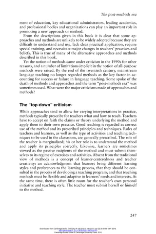 The post-methods era
247
ment of education, key educational administrators, leading academics,
and professional bodies and organizations can play an important role in
promoting a new approach or method.
From the descriptions given in this book it is clear that some ap-
proaches and methods are unlikely to be widely adopted because they are
difficult to understand and use, lack clear practical application, require
special training, and necessitate major changes in teachers’ practices and
beliefs. This is true of many of the alternative approaches and methods
described in this book.
Yet the notion of methods came under criticism in the 1990s for other
reasons, and a number of limitations implicit in the notion of all-purpose
methods were raised. By the end of the twentieth century, mainstream
language teaching no longer regarded methods as the key factor in ac-
counting for success or failure in language teaching. Some spoke of the
death of methods and approaches and the term “post-methods era” was
sometimes used. What were the major criticisms made of approaches and
methods?
The “top-down” criticism
While approaches tend to allow for varying interpretations in practice,
methods typically prescribe for teachers what and how to teach. Teachers
have to accept on faith the claims or theory underlying the method and
apply them to their own practice. Good teaching is regarded as correct
use of the method and its prescribed principles and techniques. Roles of
teachers and learners, as well as the type of activities and teaching tech-
niques to be used in the classroom, are generally prescribed. The role of
the teacher is marginalized; his or her role is to understand the method
and apply its principles correctly. Likewise, learners are sometimes
viewed as the passive recipients of the method and must submit them-
selves to its regime of exercises and activities. Absent from the traditional
view of methods is a concept of learner-centeredness and teacher
creativity: an acknowledgment that learners bring different learning
styles and preferences to the learning process, that they should be con-
sulted in the process of developing a teaching program, and that teaching
methods must be flexible and adaptive to learners’ needs and interests. At
the same time, there is often little room for the teacher’s own personal
initiative and teaching style. The teacher must submit herself or himself
to the method.
Downloaded from Cambridge Books Online by IP 129.215.17.188 on Fri Jan 22 20:51:59 GMT 2016.
http://dx.doi.org/10.1017/CBO9780511667305.023
Cambridge Books Online © Cambridge University Press, 2016
 
