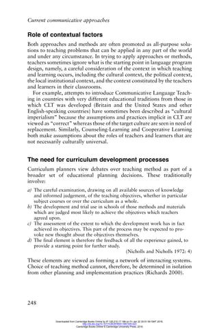 Current communicative approaches
248
Role of contextual factors
Both approaches and methods are often promoted as all-purpose solu-
tions to teaching problems that can be applied in any part of the world
and under any circumstance. In trying to apply approaches or methods,
teachers sometimes ignore what is the starting point in language program
design, namely, a careful consideration of the context in which teaching
and learning occurs, including the cultural context, the political context,
the local institutional context, and the context constituted by the teachers
and learners in their classrooms.
For example, attempts to introduce Communicative Language Teach-
ing in countries with very different educational traditions from those in
which CLT was developed (Britain and the United States and other
English-speaking countries) have sometimes been described as “cultural
imperialism” because the assumptions and practices implicit in CLT are
viewed as “correct” whereas those of the target culture are seen in need of
replacement. Similarly, Counseling-Learning and Cooperative Learning
both make assumptions about the roles of teachers and learners that are
not necessarily culturally universal.
The need for curriculum development processes
Curriculum planners view debates over teaching method as part of a
broader set of educational planning decisions. These traditionally
involve:
a) The careful examination, drawing on all available sources of knowledge
and informed judgement, of the teaching objectives, whether in particular
subject courses or over the curriculum as a whole.
b) The development and trial use in schools of those methods and materials
which are judged most likely to achieve the objectives which teachers
agreed upon.
c) The assessment of the extent to which the development work has in fact
achieved its objectives. This part of the process may be expected to pro-
voke new thought about the objectives themselves.
d) The final element is therefore the feedback of all the experience gained, to
provide a starting point for further study.
(Nicholls and Nicholls 1972: 4)
These elements are viewed as forming a network of interacting systems.
Choice of teaching method cannot, therefore, be determined in isolation
from other planning and implementation practices (Richards 2000).
Downloaded from Cambridge Books Online by IP 129.215.17.188 on Fri Jan 22 20:51:59 GMT 2016.
http://dx.doi.org/10.1017/CBO9780511667305.023
Cambridge Books Online © Cambridge University Press, 2016
 