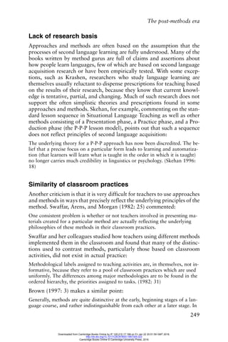 The post-methods era
249
Lack of research basis
Approaches and methods are often based on the assumption that the
processes of second language learning are fully understood. Many of the
books written by method gurus are full of claims and assertions about
how people learn languages, few of which are based on second language
acquisition research or have been empirically tested. With some excep-
tions, such as Krashen, researchers who study language learning are
themselves usually reluctant to dispense prescriptions for teaching based
on the results of their research, because they know that current knowl-
edge is tentative, partial, and changing. Much of such research does not
support the often simplistic theories and prescriptions found in some
approaches and methods. Skehan, for example, commenting on the stan-
dard lesson sequence in Situational Language Teaching as well as other
methods consisting of a Presentation phase, a Practice phase, and a Pro-
duction phase (the P-P-P lesson model), points out that such a sequence
does not reflect principles of second language acquisition:
The underlying theory for a P-P-P approach has now been discredited. The be-
lief that a precise focus on a particular form leads to learning and automatiza-
tion (that learners will learn what is taught in the order in which it is taught)
no longer carries much credibility in linguistics or psychology. (Skehan 1996:
18)
Similarity of classroom practices
Another criticism is that it is very difficult for teachers to use approaches
and methods in ways that precisely reflect the underlying principles of the
method. Swaffar, Arens, and Morgan (1982: 25) commented:
One consistent problem is whether or not teachers involved in presenting ma-
terials created for a particular method are actually reflecting the underlying
philosophies of these methods in their classroom practices.
Swaffar and her colleagues studied how teachers using different methods
implemented them in the classroom and found that many of the distinc-
tions used to contrast methods, particularly those based on classroom
activities, did not exist in actual practice:
Methodological labels assigned to teaching activities are, in themselves, not in-
formative, because they refer to a pool of classroom practices which are used
uniformly. The differences among major methodologies are to be found in the
ordered hierarchy, the priorities assigned to tasks. (1982: 31)
Brown (1997: 3) makes a similar point:
Generally, methods are quite distinctive at the early, beginning stages of a lan-
guage course, and rather indistinguishable from each other at a later stage. In
Downloaded from Cambridge Books Online by IP 129.215.17.188 on Fri Jan 22 20:51:59 GMT 2016.
http://dx.doi.org/10.1017/CBO9780511667305.023
Cambridge Books Online © Cambridge University Press, 2016
 