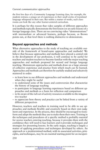 Current communicative approaches
250
the first few days of a Community Language Learning class, for example, the
students witness a unique set of experiences in their small circles of translated
language whispered in their ears. But within a matter of weeks, such class-
rooms can look like any other learner-centered curriculum.
It is perhaps for this reason that video samples of different approaches
and methods typically demonstrate the first lesson (or an early lesson) of a
foreign language class. There are no convincing video “demonstrations”
with intermediate or advanced learners, perhaps because, as Brown
points out, at that level there is nothing distinctive to demonstrate.
Beyond approaches and methods
What alternative approaches to the study of teaching are available out-
side of the framework of brand-name approaches and methods? We
believe that because approaches and methods have played a central role
in the development of our profession, it will continue to be useful for
teachers and student teachers to become familiar with the major teaching
approaches and methods proposed for second and foreign language
teaching. Mainstream approaches and methods draw on a large amount
of collective experience and practice from which much can be learned.
Approaches and methods can therefore be usefully studied and selectively
mastered in order:
– to learn how to use different approaches and methods and understand
when they might be useful
– to understand some of the issues and controversies that characterize
the history of language teaching
– to participate in language learning experiences based on different ap-
proaches and methods as a basis for reflection and comparison
– to be aware of the rich set of activity resources available to the imagina-
tive teacher
– to appreciate how theory and practice can be linked from a variety of
different perspectives
However, teachers and teachers in training need to be able to use ap-
proaches and methods flexibly and creatively based on their own judg-
ment and experience. In the process, they should be encouraged to trans-
form and adapt the methods they use to make them their own. Training in
the techniques and procedures of a specific method is probably essential
for novice teachers entering teaching, because it provides them with the
confidence they will need to face learners and it provides techniques and
strategies for presenting lessons. In the early stages, teaching is largely a
matter of applying procedures and techniques developed by others. An
approach or a predetermined method, with its associated activities, prin-
ciples, and techniques, may be an essential starting point for an inexperi-
Downloaded from Cambridge Books Online by IP 129.215.17.188 on Fri Jan 22 20:51:59 GMT 2016.
http://dx.doi.org/10.1017/CBO9780511667305.023
Cambridge Books Online © Cambridge University Press, 2016
 