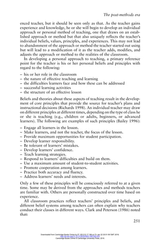The post-methods era
251
enced teacher, but it should be seen only as that. As the teacher gains
experience and knowledge, he or she will begin to develop an individual
approach or personal method of teaching, one that draws on an estab-
lished approach or method but that also uniquely reflects the teacher’s
individual beliefs, values, principles, and experiences. This may not lead
to abandonment of the approach or method the teacher started out using
but will lead to a modification of it as the teacher adds, modifies, and
adjusts the approach or method to the realities of the classroom.
In developing a personal approach to teaching, a primary reference
point for the teacher is his or her personal beliefs and principles with
regard to the following:
– his or her role in the classroom
– the nature of effective teaching and learning
– the difficulties learners face and how these can be addressed
– successful learning activities
– the structure of an effective lesson
Beliefs and theories about these aspects of teaching result in the develop-
ment of core principles that provide the source for teacher’s plans and
instructional decisions (Richards 1998). An individual teacher may draw
on different principles at different times, depending on the type of class he
or she is teaching (e.g., children or adults, beginners, or advanced
learners). The following are examples of such principles (Bailey 1996):
– Engage all learners in the lesson.
– Make learners, and not the teacher, the focus of the lesson.
– Provide maximum opportunities for student participation.
– Develop learner responsibility.
– Be tolerant of learners’ mistakes.
– Develop learners’ confidence.
– Teach learning strategies.
– Respond to learners’ difficulties and build on them.
– Use a maximum amount of student-to-student activities.
– Promote cooperation among learners.
– Practice both accuracy and fluency.
– Address learners’ needs and interests.
Only a few of these principles will be consciously referred to at a given
time. Some may be derived from the approaches and methods teachers
are familiar with. Others are personally constructed over time based on
experience.
All classroom practices reflect teachers’ principles and beliefs, and
different belief systems among teachers can often explain why teachers
conduct their classes in different ways. Clark and Peterson (1986) noted
that:
Downloaded from Cambridge Books Online by IP 129.215.17.188 on Fri Jan 22 20:51:59 GMT 2016.
http://dx.doi.org/10.1017/CBO9780511667305.023
Cambridge Books Online © Cambridge University Press, 2016
 