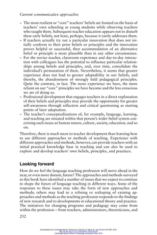 Current communicative approaches
252
– The most resilient or “core” teachers’ beliefs are formed on the basis of
teachers’ own schooling as young students while observing teachers
who taught them. Subsequent teacher education appears not to disturb
these early beliefs, not least, perhaps, because it rarely addresses them.
– If teachers actually try out a particular innovation that does not ini-
tially conform to their prior beliefs or principles and the innovation
proves helpful or successful, then accommodation of an alternative
belief or principle is more plausible than in any other circumstance.
– For the novice teacher, classroom experience and day-to-day interac-
tion with colleagues has the potential to influence particular relation-
ships among beliefs and principles, and, over time, consolidate the
individual’s permutation of them. Nevertheless, it seems that greater
experience does not lead to greater adaptability in our beliefs, and
thereby, the abandonment of strongly held pedagogical principles.
Quite the contrary, in fact. The more experience we have, the more
reliant on our “core” principles we have become and the less conscious
we are of doing so.
– Professional development that engages teachers in a direct explanation
of their beliefs and principles may provide the opportunity for greater
self-awareness through reflection and critical questioning as starting
points of later adaptation.
– The teacher’s conceptualizations of, for example, language, learning,
and teaching are situated within that person’s wider belief system con-
cerning such issues as human nature, culture, society, education, and so
on.
Therefore, there is much more to teacher development than learning how
to use different approaches or methods of teaching. Experience with
different approaches and methods, however, can provide teachers with an
initial practical knowledge base in teaching and can also be used to
explore and develop teachers’ own beliefs, principles, and practices.
Looking forward
How do we feel the language teaching profession will move ahead in the
near, or even more distant, future? The approaches and methods surveyed
in this book have identified a number of issues that we expect to continue
to shape the future of language teaching in different ways. Some of the
responses to these issues may take the form of new approaches and
methods; others may lead to a refining or reshaping of existing ap-
proaches and methods as the teaching profession responds to the findings
of new research and to developments in educational theory and practice.
The initiatives for changing programs and pedagogy may come from
within the profession – from teachers, administrators, theoreticians, and
Downloaded from Cambridge Books Online by IP 129.215.17.188 on Fri Jan 22 20:51:59 GMT 2016.
http://dx.doi.org/10.1017/CBO9780511667305.023
Cambridge Books Online © Cambridge University Press, 2016
 