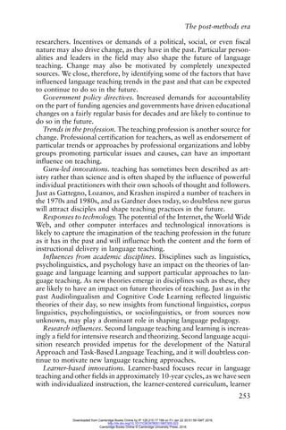 The post-methods era
253
researchers. Incentives or demands of a political, social, or even fiscal
nature may also drive change, as they have in the past. Particular person-
alities and leaders in the field may also shape the future of language
teaching. Change may also be motivated by completely unexpected
sources. We close, therefore, by identifying some of the factors that have
influenced language teaching trends in the past and that can be expected
to continue to do so in the future.
Government policy directives. Increased demands for accountability
on the part of funding agencies and governments have driven educational
changes on a fairly regular basis for decades and are likely to continue to
do so in the future.
Trends in the profession. The teaching profession is another source for
change. Professional certification for teachers, as well as endorsement of
particular trends or approaches by professional organizations and lobby
groups promoting particular issues and causes, can have an important
influence on teaching.
Guru-led innovations. teaching has sometimes been described as art-
istry rather than science and is often shaped by the influence of powerful
individual practitioners with their own schools of thought and followers.
Just as Gattegno, Lozanov, and Krashen inspired a number of teachers in
the 1970s and 1980s, and as Gardner does today, so doubtless new gurus
will attract disciples and shape teaching practices in the future.
Responses to technology. The potential of the Internet, the World Wide
Web, and other computer interfaces and technological innovations is
likely to capture the imagination of the teaching profession in the future
as it has in the past and will influence both the content and the form of
instructional delivery in language teaching.
Influences from academic disciplines. Disciplines such as linguistics,
psycholinguistics, and psychology have an impact on the theories of lan-
guage and language learning and support particular approaches to lan-
guage teaching. As new theories emerge in disciplines such as these, they
are likely to have an impact on future theories of teaching. Just as in the
past Audiolingualism and Cognitive Code Learning reflected linguistic
theories of their day, so new insights from functional linguistics, corpus
linguistics, psycholinguistics, or sociolinguistics, or from sources now
unknown, may play a dominant role in shaping language pedagogy.
Research influences. Second language teaching and learning is increas-
ingly a field for intensive research and theorizing. Second language acqui-
sition research provided impetus for the development of the Natural
Approach and Task-Based Language Teaching, and it will doubtless con-
tinue to motivate new language teaching approaches.
Learner-based innovations. Learner-based focuses recur in language
teaching and other fields in approximately 10-year cycles, as we have seen
with individualized instruction, the learner-centered curriculum, learner
Downloaded from Cambridge Books Online by IP 129.215.17.188 on Fri Jan 22 20:51:59 GMT 2016.
http://dx.doi.org/10.1017/CBO9780511667305.023
Cambridge Books Online © Cambridge University Press, 2016
 