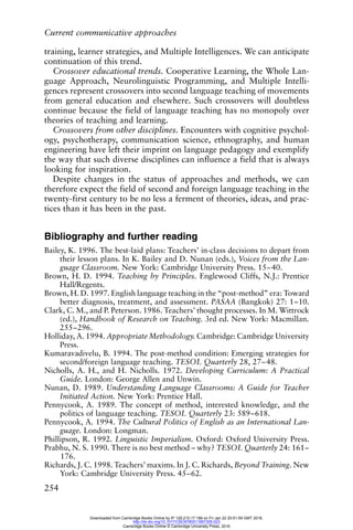 Current communicative approaches
254
training, learner strategies, and Multiple Intelligences. We can anticipate
continuation of this trend.
Crossover educational trends. Cooperative Learning, the Whole Lan-
guage Approach, Neurolinguistic Programming, and Multiple Intelli-
gences represent crossovers into second language teaching of movements
from general education and elsewhere. Such crossovers will doubtless
continue because the field of language teaching has no monopoly over
theories of teaching and learning.
Crossovers from other disciplines. Encounters with cognitive psychol-
ogy, psychotherapy, communication science, ethnography, and human
engineering have left their imprint on language pedagogy and exemplify
the way that such diverse disciplines can influence a field that is always
looking for inspiration.
Despite changes in the status of approaches and methods, we can
therefore expect the field of second and foreign language teaching in the
twenty-first century to be no less a ferment of theories, ideas, and prac-
tices than it has been in the past.
Bibliography and further reading
Bailey, K. 1996. The best-laid plans: Teachers’ in-class decisions to depart from
their lesson plans. In K. Bailey and D. Nunan (eds.), Voices from the Lan-
guage Classroom. New York: Cambridge University Press. 15–40.
Brown, H. D. 1994. Teaching by Principles. Englewood Cliffs, N.J.: Prentice
Hall/Regents.
Brown, H. D. 1997. English language teaching in the “post-method” era: Toward
better diagnosis, treatment, and assessment. PASAA (Bangkok) 27: 1–10.
Clark, C. M., and P. Peterson. 1986. Teachers’ thought processes. In M. Wittrock
(ed.), Handbook of Research on Teaching. 3rd ed. New York: Macmillan.
255–296.
Holliday, A. 1994. Appropriate Methodology. Cambridge: Cambridge University
Press.
Kumaravadivelu, B. 1994. The post-method condition: Emerging strategies for
second/foreign language teaching. TESOL Quarterly 28, 27–48.
Nicholls, A. H., and H. Nicholls. 1972. Developing Curriculum: A Practical
Guide. London: George Allen and Unwin.
Nunan, D. 1989. Understanding Language Classrooms: A Guide for Teacher
Initiated Action. New York: Prentice Hall.
Pennycook, A. 1989. The concept of method, interested knowledge, and the
politics of language teaching. TESOL Quarterly 23: 589–618.
Pennycook, A. 1994. The Cultural Politics of English as an International Lan-
guage. London: Longman.
Phillipson, R. 1992. Linguistic Imperialism. Oxford: Oxford University Press.
Prabhu, N. S. 1990. There is no best method – why? TESOL Quarterly 24: 161–
176.
Richards, J. C. 1998. Teachers’ maxims. In J. C. Richards, Beyond Training. New
York: Cambridge University Press. 45–62.
Downloaded from Cambridge Books Online by IP 129.215.17.188 on Fri Jan 22 20:51:59 GMT 2016.
http://dx.doi.org/10.1017/CBO9780511667305.023
Cambridge Books Online © Cambridge University Press, 2016
 