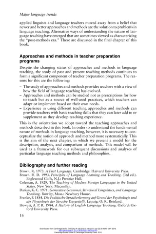 Major language trends
16
applied linguists and language teachers moved away from a belief that
newer and better approaches and methods are the solution to problems in
language teaching. Alternative ways of understanding the nature of lan-
guage teaching have emerged that are sometimes viewed as characterizing
the “post-methods era.” These are discussed in the final chapter of this
book.
Approaches and methods in teacher preparation
programs
Despite the changing status of approaches and methods in language
teaching, the study of past and present teaching methods continues to
form a significant component of teacher preparation programs. The rea-
sons for this are the following:
– The study of approaches and methods provides teachers with a view of
how the field of language teaching has evolved.
– Approaches and methods can be studied not as prescriptions for how
to teach but as a source of well-used practices, which teachers can
adapt or implement based on their own needs.
– Experience in using different teaching approaches and methods can
provide teachers with basic teaching skills that they can later add to or
supplement as they develop teaching experience.
This is the orientation we adopt toward the teaching approaches and
methods described in this book. In order to understand the fundamental
nature of methods in language teaching, however, it is necessary to con-
ceptualize the notion of approach and method more systematically. This
is the aim of the next chapter, in which we present a model for the
description, analysis, and comparison of methods. This model will be
used as a framework for our subsequent discussions and analyses of
particular language teaching methods and philosophies.
Bibliography and further reading
Brown, R. 1973. A First Language. Cambridge: Harvard University Press.
Brown, H. D. 1993. Principles of Language Learning and Teaching. (3rd ed.).
Englewood Cliffs, N.J.: Prentice Hall.
Coleman, A. 1929. The Teaching of Modern Foreign Languages in the United
States. New York: Macmillan.
Darian, K. C. 1971. Generative Grammar, Structural Linguistics, and Language
Teaching. Rowley, Mass.: Newbury House.
Franke, F. 1884. Die Praktische Spracherlernung auf Grund der Psychologie und
der Physiologie der Sprache Dargestellt. Leipzig: O. R. Reisland.
Howatt, A. P. R. 1984. A History of English Language Teaching. Oxford: Ox-
ford University Press.
Downloaded from Cambridge Books Online by IP 129.215.17.188 on Fri Jan 22 20:46:57 GMT 2016.
http://dx.doi.org/10.1017/CBO9780511667305.003
Cambridge Books Online © Cambridge University Press, 2016
 