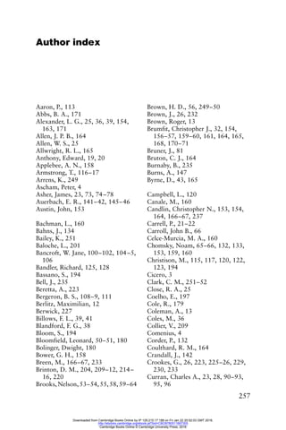 257
Author index
Aaron, P., 113
Abbs, B. A., 171
Alexander, L. G., 25, 36, 39, 154,
163, 171
Allen, J. P. B., 164
Allen, W. S., 25
Allwright, R. L., 165
Anthony, Edward, 19, 20
Applebee, A. N., 158
Armstrong, T., 116–17
Arrens, K., 249
Ascham, Peter, 4
Asher, James, 23, 73, 74–78
Auerbach, E. R., 141–42, 145–46
Austin, John, 153
Bachman, L., 160
Bahns, J., 134
Bailey, K., 251
Baloche, L., 201
Bancroft, W. Jane, 100–102, 104–5,
106
Bandler, Richard, 125, 128
Bassano, S., 194
Bell, J., 235
Beretta, A., 223
Bergeron, B. S., 108–9, 111
Berlitz, Maximilian, 12
Berwick, 227
Billows, F. L., 39, 41
Blandford, F. G., 38
Bloom, S., 194
Bloomfield, Leonard, 50–51, 180
Bolinger, Dwight, 180
Bower, G. H., 158
Breen, M., 166–67, 233
Brinton, D. M., 204, 209–12, 214–
16, 220
Brooks,Nelson,53–54,55,58,59–64
Brown, H. D., 56, 249–50
Brown, J., 26, 232
Brown, Roger, 13
Brumfit, Christopher J., 32, 154,
156–57, 159–60, 161, 164, 165,
168, 170–71
Bruner, J., 81
Bruton, C. J., 164
Burnaby, B., 235
Burns, A., 147
Byrne, D., 43, 165
Campbell, L., 120
Canale, M., 160
Candlin, Christopher N., 153, 154,
164, 166–67, 237
Carrell, P., 21–22
Carroll, John B., 66
Celce-Murcia, M. A., 160
Chomsky, Noam, 65–66, 132, 133,
153, 159, 160
Christison, M., 115, 117, 120, 122,
123, 194
Cicero, 3
Clark, C. M., 251–52
Close, R. A., 25
Coelho, E., 197
Cole, R., 179
Coleman, A., 13
Coles, M., 36
Collier, V., 209
Comenius, 4
Corder, P., 132
Coulthard, R. M., 164
Crandall, J., 142
Crookes, G., 26, 223, 225–26, 229,
230, 233
Curran, Charles A., 23, 28, 90–93,
95, 96
Downloaded from Cambridge Books Online by IP 129.215.17.188 on Fri Jan 22 20:52:03 GMT 2016.
http://ebooks.cambridge.org/ebook.jsf?bid=CBO9780511667305
Cambridge Books Online © Cambridge University Press, 2016
 