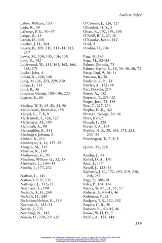 Author index
259
Labov, William, 153
Lado, R., 54
LaForge, P. G., 90–97
Lange, D., 15
Lazear, D., 118
Leather, J. H., 164
Leaver, B., 209, 210, 213–14, 215,
219
Lewis, M., 134, 135, 136, 138
Linn, R., 142
Littlewood, W., 155, 161, 162, 166,
168, 171
Locke, John, 4
Lohan, K., 128, 148
Long, M., 26, 223, 229, 230
Longe, I., 135
Lord, B., 36
Lozanov, Georgi, 100–106, 253
Lugton, R., 66
Mackey, W. F., 19–20, 25, 90
Malinowski, Bronislaw, 158
Marcel, C., 7, 8, 9
McDermott, I., 126, 127
McGroarty, M., 195
McIntosh, A., 40
McLaughlin, B., 181
Meidinger, Johann, 5
Mohan, B., 213
Montaigne, 4, 11, 157–58
Morgan, M., 249
Morrow, K., 169
Moskowitz, G., 90
Moulton, William G., 52, 55
Mrowicki, L., 144–45
Munby, J., 173, 232
Nathan, L., 146
Nation, I. S. P., 135
Nattinger, J., 132–35
Newmark, L., 190
Nicholls, A. H., 248
Nicholls, H., 248
Nicholson-Nelson, K., 119
Norman, S., 125–31
Norris, J., 232
Northrup, N., 145
Nunan, D., 224, 231–32
O’Connor, J., 126, 127
Ollendorf, H. S., 5
Olsen, R., 192, 196, 198
O’Neill, R. J., 25, 36
O’Rourke, Kevin, 112
Ovid, 3
Ozolins, U., 206
Page, B., 143
Page, M., 82–83
Palmer, Dorothy, 73
Palmer, Harold E., 18, 36–38, 40, 73
Passy, Paul, 9, 10–11
Pattison, B., 38
Paulston, C. B., 28
Pawley, A., 132–34
Paz, Octavio, 219
Peters, A., 132
Peterson, P., 251–52
Piaget, Jean, 75, 194
Pica, T., 227, 234
Piepho, H.-E., 162
Pittman, George, 39–46
Plötz, Karl, 5
Plough, I., 228
Porter, P. A., 168
Prabhu, N. S., 29, 164, 173, 223,
233–34
Prendergast, T., 7–8, 9
Quinn, M., 218
Rardin, J., 95
Reibel, D. A., 190
Reid, J., 117
Revell, J., 125–31
Richards, J. C., 172, 193, 219, 238,
248, 251
Rigg, P., 108–10
Riley, P., 164, 166
Rivers, W. M., 21, 55, 57
Roberts, J., 43–45, 46
Robinson, P., 21
Rodgers, T. S., 112, 192
Rogers, C. R., 90
Rossner, R., 43–45, 46
Rouse, W. H. D., 5
Rylatt, A., 128, 148
Downloaded from Cambridge Books Online by IP 129.215.17.188 on Fri Jan 22 20:52:03 GMT 2016.
http://ebooks.cambridge.org/ebook.jsf?bid=CBO9780511667305
Cambridge Books Online © Cambridge University Press, 2016
 
