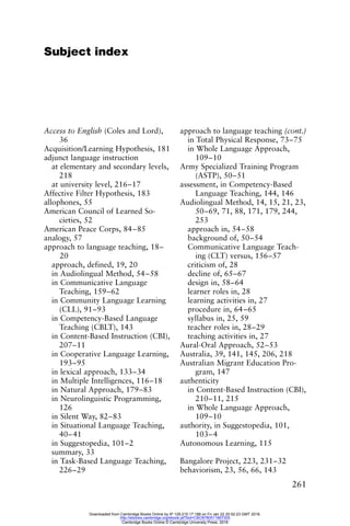 261
Subject index
Access to English (Coles and Lord),
36
Acquisition/Learning Hypothesis, 181
adjunct language instruction
at elementary and secondary levels,
218
at university level, 216–17
Affective Filter Hypothesis, 183
allophones, 55
American Council of Learned So-
cieties, 52
American Peace Corps, 84–85
analogy, 57
approach to language teaching, 18–
20
approach, defined, 19, 20
in Audiolingual Method, 54–58
in Communicative Language
Teaching, 159–62
in Community Language Learning
(CLL), 91–93
in Competency-Based Language
Teaching (CBLT), 143
in Content-Based Instruction (CBI),
207–11
in Cooperative Language Learning,
193–95
in lexical approach, 133–34
in Multiple Intelligences, 116–18
in Natural Approach, 179–83
in Neurolinguistic Programming,
126
in Silent Way, 82–83
in Situational Language Teaching,
40–41
in Suggestopedia, 101–2
summary, 33
in Task-Based Language Teaching,
226–29
approach to language teaching (cont.)
in Total Physical Response, 73–75
in Whole Language Approach,
109–10
Army Specialized Training Program
(ASTP), 50–51
assessment, in Competency-Based
Language Teaching, 144, 146
Audiolingual Method, 14, 15, 21, 23,
50–69, 71, 88, 171, 179, 244,
253
approach in, 54–58
background of, 50–54
Communicative Language Teach-
ing (CLT) versus, 156–57
criticism of, 28
decline of, 65–67
design in, 58–64
learner roles in, 28
learning activities in, 27
procedure in, 64–65
syllabus in, 25, 59
teacher roles in, 28–29
teaching activities in, 27
Aural-Oral Approach, 52–53
Australia, 39, 141, 145, 206, 218
Australian Migrant Education Pro-
gram, 147
authenticity
in Content-Based Instruction (CBI),
210–11, 215
in Whole Language Approach,
109–10
authority, in Suggestopedia, 101,
103–4
Autonomous Learning, 115
Bangalore Project, 223, 231–32
behaviorism, 23, 56, 66, 143
Downloaded from Cambridge Books Online by IP 129.215.17.188 on Fri Jan 22 20:52:23 GMT 2016.
http://ebooks.cambridge.org/ebook.jsf?bid=CBO9780511667305
Cambridge Books Online © Cambridge University Press, 2016
 