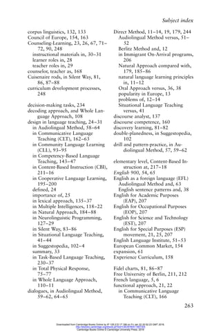 Subject index
263
corpus linguistics, 132, 133
Council of Europe, 154, 163
Counseling-Learning, 23, 26, 67, 71–
72, 90, 248
instructional materials in, 30–31
learner roles in, 28
teacher roles in, 29
counselor, teacher as, 168
Cuisenaire rods, in Silent Way, 81,
86, 87–88
curriculum development processes,
248
decision-making tasks, 234
decoding approach, and Whole Lan-
guage Approach, 108
design in language teaching, 24–31
in Audiolingual Method, 58–64
in Communicative Language
Teaching (CLT), 162–63
in Community Language Learning
(CLL), 93–95
in Competency-Based Language
Teaching, 143–47
in Content-Based Instruction (CBI),
211–16
in Cooperative Language Learning,
195–200
defined, 24
importance of, 25
in lexical approach, 135–37
in Multiple Intelligences, 118–22
in Natural Approach, 184–88
in Neurolinguistic Programming,
127–29
in Silent Way, 83–86
in Situational Language Teaching,
41–44
in Suggestopedia, 102–4
summary, 33
in Task-Based Language Teaching,
230–37
in Total Physical Response,
75–77
in Whole Language Approach,
110–11
dialogues, in Audiolingual Method,
59–62, 64–65
Direct Method, 11–14, 19, 179, 244
Audiolingual Method versus, 51–
52
Berlitz Method and, 12
in Immigrant On-Arrival programs,
206
Natural Approach compared with,
179, 185–86
natural language learning principles
in, 11–12
Oral Approach versus, 36, 38
popularity in Europe, 13
problems of, 12–14
Situational Language Teaching
versus, 41
discourse analyst, 137
discourse competence, 160
discovery learning, 81–82
double-planedness, in Suggestopedia,
102
drill and pattern-practice, in Au-
diolingual Method, 57, 59–62
elementary level, Content-Based In-
struction at, 217–18
English 900, 54, 65
English as a foreign language (EFL)
Audiolingual Method and, 63
English sentence patterns and, 38
English for Academic Purposes
(EAP), 207
English for Occupational Purposes
(EOP), 207
English for Science and Technology
(EST), 207
English for Special Purposes (ESP)
movement, 21, 25, 207
English Language Institute, 51–53
European Common Market, 154
expansion, 61
Experience Curriculum, 158
Fidel charts, 81, 86–87
Free University of Berlin, 211, 212
French language, 5, 6
functional approach, 21, 22
in Communicative Language
Teaching (CLT), 166
Downloaded from Cambridge Books Online by IP 129.215.17.188 on Fri Jan 22 20:52:23 GMT 2016.
http://ebooks.cambridge.org/ebook.jsf?bid=CBO9780511667305
Cambridge Books Online © Cambridge University Press, 2016
 