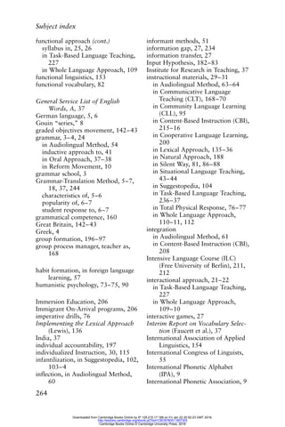 Subject index
264
functional approach (cont.)
syllabus in, 25, 26
in Task-Based Language Teaching,
227
in Whole Language Approach, 109
functional linguistics, 153
functional vocabulary, 82
General Service List of English
Words, A, 37
German language, 5, 6
Gouin “series,” 8
graded objectives movement, 142–43
grammar, 3–4, 24
in Audiolingual Method, 54
inductive approach to, 41
in Oral Approach, 37–38
in Reform Movement, 10
grammar school, 3
Grammar-Translation Method, 5–7,
18, 37, 244
characteristics of, 5–6
popularity of, 6–7
student response to, 6–7
grammatical competence, 160
Great Britain, 142–43
Greek, 4
group formation, 196–97
group process manager, teacher as,
168
habit formation, in foreign language
learning, 57
humanistic psychology, 73–75, 90
Immersion Education, 206
Immigrant On-Arrival programs, 206
imperative drills, 76
Implementing the Lexical Approach
(Lewis), 136
India, 37
individual accountability, 197
individualized Instruction, 30, 115
infantilization, in Suggestopedia, 102,
103–4
inflection, in Audiolingual Method,
60
informant methods, 51
information gap, 27, 234
information transfer, 27
Input Hypothesis, 182–83
Institute for Research in Teaching, 37
instructional materials, 29–31
in Audiolingual Method, 63–64
in Communicative Language
Teaching (CLT), 168–70
in Community Language Learning
(CLL), 95
in Content-Based Instruction (CBI),
215–16
in Cooperative Language Learning,
200
in Lexical Approach, 135–36
in Natural Approach, 188
in Silent Way, 81, 86–88
in Situational Language Teaching,
43–44
in Suggestopedia, 104
in Task-Based Language Teaching,
236–37
in Total Physical Response, 76–77
in Whole Language Approach,
110–11, 112
integration
in Audiolingual Method, 61
in Content-Based Instruction (CBI),
208
Intensive Language Course (ILC)
(Free University of Berlin), 211,
212
interactional approach, 21–22
in Task-Based Language Teaching,
227
in Whole Language Approach,
109–10
interactive games, 27
Interim Report on Vocabulary Selec-
tion (Faucett et al.), 37
International Association of Applied
Linguistics, 154
International Congress of Linguists,
55
International Phonetic Alphabet
(IPA), 9
International Phonetic Association, 9
Downloaded from Cambridge Books Online by IP 129.215.17.188 on Fri Jan 22 20:52:23 GMT 2016.
http://ebooks.cambridge.org/ebook.jsf?bid=CBO9780511667305
Cambridge Books Online © Cambridge University Press, 2016
 
