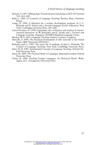A brief history of language teaching
17
Howatt, T. 1997. Talking shop: Transformation and change in ELT. ELT Journal
5(3): 263–268.
Kelly, L. 1969. 25 Centuries of Language Teaching. Rowley, Mass.: Newbury
House.
Lange, D. 1990. A blueprint for a teacher development program. In J. C.
Richards and D. Nunan (eds.), Second Language Teacher Education. New
York: Cambridge University Press. 245–268.
Larsen-Freeman, D. 1998. Expanding roles of learners and teachers in learner-
centered instruction. In W. Renandya and G. Jacobs (eds.), Learners and
Language Learning. Singapore: SEAMEO Regional Language Center.
Mackey, W. F. 1965. Language Teaching Analysis. London: Longman.
Marcella, F. 1998. The historical development of ESL materials in the United
States. ERIC Document ED425653.
Richards, Jack C. 1985. The secret life of methods. In Jack C. Richards, The
Context of Language Teaching. New York: Cambridge University Press.
Stern, H. H. 1983. Fundamental Concepts of Language Teaching. Oxford: Ox-
ford University Press.
Sweet, H. 1899. The Practical Study of Languages. Reprinted London: Oxford
University Press.
Titone, R. 1968. Teaching Foreign Languages: An Historical Sketch. Wash-
ington, D.C.: Georgetown University Press.
Downloaded from Cambridge Books Online by IP 129.215.17.188 on Fri Jan 22 20:46:57 GMT 2016.
http://dx.doi.org/10.1017/CBO9780511667305.003
Cambridge Books Online © Cambridge University Press, 2016
 