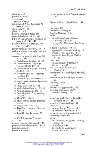 Subject index
267
phonemes, 55
phonetics, 54–55
defined, 9
growth of use, 9
phonics, and Whole Language Ap-
proach, 108
phonology, 54–55
phonotactics, 55
positive interdependence, 196
post-methods era, 16, 244–55
P-P-P (Present, Practice, Produce) ap-
proach, 47, 246, 249
Practical Study of Language, The
(Sweet), 9–10
private language institutes, 218–19
problem-solving approaches to learn-
ing, 81–82
procedure in language teaching, 20,
31–32, 33
in Audiolingual Method, 64–65
in Communicative Language
Teaching (CLT), 170–72
in Community Language Learning
(CLL), 95–97
in Competency-Based Language
Teaching, 147
in Content-Based Instruction, 219
in Cooperative Language Learning,
200–201
in lexical approach, 137–38
in Multiple Intelligences, 122–23
in Natural Approach, 188–90
in Neurolinguistic Programming,
129–30
in Silent Way, 86–88
in Situational Language Teaching,
44–46
in Suggestopedia, 104–6
in Task-Based Language Teaching,
238–40
in Total Physical Response, 77–
78
in Whole Language Approach,
111–12
process-oriented objectives, 24–25
product-oriented objectives, 24–25
pronunciation, 24
Prussian Method, 5
pseudo-passiveness, in Suggestopedia,
102
Question Matrix (Wiederhold), 194
raja-yoga, 100
rapid silent reading, 50
Reading Method, 19, 53
realia
in Communicative Language
Teaching (CLT), 170
in Task-Based Language Teaching,
237
Reform Movement, 7, 9–11
approach to language teaching, 19
Direct Method and, 13, 14
rejoinder, in Audiolingual Method,
61–62
repetition
in Audiolingual Method, 60
silence versus, 83
replacement, in Audiolingual
Method, 60
restatement, in Audiolingual Method,
60
restoration, in Audiolingual Method,
62
retracing, 73–74
rhetoric, 3–4
rhythm, in Suggestopedia, 102
Rogerian counseling, 90, 95
roundtable activity, 198
secondary level, Content-Based In-
struction at, 217–18
second language teaching, 142
sentences
in Audiolingual Method, 50
in Grammar Translation, 6
sheltered content instruction, 216
short-range objectives, 58
silence
in Community Language Learning
(CLL), 96
of teacher, 85–86
as vehicle for learning, 83
see also Silent Way
Downloaded from Cambridge Books Online by IP 129.215.17.188 on Fri Jan 22 20:52:23 GMT 2016.
http://ebooks.cambridge.org/ebook.jsf?bid=CBO9780511667305
Cambridge Books Online © Cambridge University Press, 2016
 