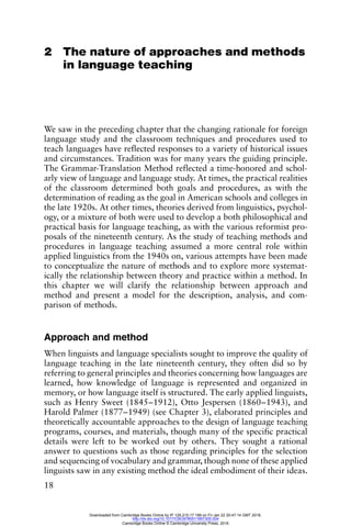 18
2 The nature of approaches and methods
in language teaching
We saw in the preceding chapter that the changing rationale for foreign
language study and the classroom techniques and procedures used to
teach languages have reflected responses to a variety of historical issues
and circumstances. Tradition was for many years the guiding principle.
The Grammar-Translation Method reflected a time-honored and schol-
arly view of language and language study. At times, the practical realities
of the classroom determined both goals and procedures, as with the
determination of reading as the goal in American schools and colleges in
the late 1920s. At other times, theories derived from linguistics, psychol-
ogy, or a mixture of both were used to develop a both philosophical and
practical basis for language teaching, as with the various reformist pro-
posals of the nineteenth century. As the study of teaching methods and
procedures in language teaching assumed a more central role within
applied linguistics from the 1940s on, various attempts have been made
to conceptualize the nature of methods and to explore more systemat-
ically the relationship between theory and practice within a method. In
this chapter we will clarify the relationship between approach and
method and present a model for the description, analysis, and com-
parison of methods.
Approach and method
When linguists and language specialists sought to improve the quality of
language teaching in the late nineteenth century, they often did so by
referring to general principles and theories concerning how languages are
learned, how knowledge of language is represented and organized in
memory, or how language itself is structured. The early applied linguists,
such as Henry Sweet (1845–1912), Otto Jespersen (1860–1943), and
Harold Palmer (1877–1949) (see Chapter 3), elaborated principles and
theoretically accountable approaches to the design of language teaching
programs, courses, and materials, though many of the specific practical
details were left to be worked out by others. They sought a rational
answer to questions such as those regarding principles for the selection
and sequencing of vocabulary and grammar, though none of these applied
linguists saw in any existing method the ideal embodiment of their ideas.
Downloaded from Cambridge Books Online by IP 129.215.17.188 on Fri Jan 22 20:47:14 GMT 2016.
http://dx.doi.org/10.1017/CBO9780511667305.004
Cambridge Books Online © Cambridge University Press, 2016
 