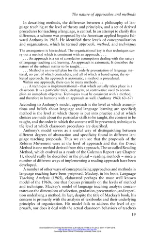 The nature of approaches and methods
19
In describing methods, the difference between a philosophy of lan-
guage teaching at the level of theory and principles, and a set of derived
procedures for teaching a language, is central. In an attempt to clarify this
difference, a scheme was proposed by the American applied linguist Ed-
ward Anthony in 1963. He identified three levels of conceptualization
and organization, which he termed approach, method, and technique:
The arrangement is hierarchical. The organizational key is that techniques car-
ry out a method which is consistent with an approach. . . .
. . . An approach is a set of correlative assumptions dealing with the nature
of language teaching and learning. An approach is axiomatic. It describes the
nature of the subject matter to be taught. . . .
. . . Method is an overall plan for the orderly presentation of language ma-
terial, no part of which contradicts, and all of which is based upon, the se-
lected approach. An approach is axiomatic, a method is procedural.
Within one approach, there can be many methods . . .
. . . A technique is implementational – that which actually takes place in a
classroom. It is a particular trick, stratagem, or contrivance used to accom-
plish an immediate objective. Techniques must be consistent with a method,
and therefore in harmony with an approach as well. (Anthony 1963: 63–67)
According to Anthony’s model, approach is the level at which assump-
tions and beliefs about language and language learning are specified;
method is the level at which theory is put into practice and at which
choices are made about the particular skills to be taught, the content to be
taught, and the order in which the content will be presented; technique is
the level at which classroom procedures are described.
Anthony’s model serves as a useful way of distinguishing between
different degrees of abstraction and specificity found in different lan-
guage teaching proposals. Thus we can see that the proposals of the
Reform Movement were at the level of approach and that the Direct
Method is one method derived from this approach. The so-called Reading
Method, which evolved as a result of the Coleman Report (see Chapter
1), should really be described in the plural – reading methods – since a
number of different ways of implementing a reading approach have been
developed.
A number of other ways of conceptualizing approaches and methods in
language teaching have been proposed. Mackey, in his book Language
Teaching Analysis (1965), elaborated perhaps the most well known
model of the 1960s, one that focuses primarily on the levels of method
and technique. Mackey’s model of language teaching analysis concen-
trates on the dimensions of selection, gradation, presentation, and repeti-
tion underlying a method. In fact, despite the title of Mackey’s book, his
concern is primarily with the analysis of textbooks and their underlying
principles of organization. His model fails to address the level of ap-
proach, nor does it deal with the actual classroom behaviors of teachers
Downloaded from Cambridge Books Online by IP 129.215.17.188 on Fri Jan 22 20:47:14 GMT 2016.
http://dx.doi.org/10.1017/CBO9780511667305.004
Cambridge Books Online © Cambridge University Press, 2016
 