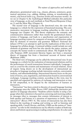 The nature of approaches and methods
21
phonemes), grammatical units (e.g., clauses, phrases, sentences), gram-
matical operations (e.g., adding, shifting, joining, or transforming ele-
ments), and lexical items (e.g., function words and structure words). As
we see in Chapter 4, the Audiolingual Method embodies this particular
view of language, as do such methods as Total Physical Response (Chap-
ter 5) and the Silent Way (Chapter 6).
The second view of language is the functional view, the view that
language is a vehicle for the expression of functional meaning. The com-
municative movement in language teaching subscribes to this view of
language (see Chapter 14). This theory emphasizes the semantic and
communicative dimension rather than merely the grammatical charac-
teristics of language, and leads to a specification and organization of
language teaching content by categories of meaning and function rather
than by elements of structure and grammar. Wilkins’s Notional Syl-
labuses (1976) is an attempt to spell out the implications of this view of
language for syllabus design. A notional syllabus would include not only
elements of grammar and lexis but also specify the topics, notions, and
concepts the learner needs to communicate about. The English for Spe-
cific Purposes (ESP) movement likewise begins not from a structural
theory of language but from a functional account of learner needs
(Robinson 1980).
The third view of language can be called the interactional view. It sees
language as a vehicle for the realization of interpersonal relations and for
the performance of social transactions between individuals. Language is
seen as a tool for the creation and maintenance of social relations. Areas
of inquiry being drawn on in the development of interactional ap-
proaches to language teaching include interaction analysis, conversation
analysis, and ethnomethodology. Interactional theories focus on the pat-
terns of moves, acts, negotiation, and interaction found in conversational
exchanges. Language teaching content, according to this view, may be
specified and organized by patterns of exchange and interaction or may
be left unspecified, to be shaped by the inclinations of learners as
interactors.
“Interaction” has been central to theories of second language learning
and pedagogy since the 1980s. Rivers (1987) defined the interactive per-
spective in language education: “Students achieve facility in using a lan-
guage when their attention is focused on conveying and receiving authen-
tic messages (that is, messages that contain information of interest to
both speaker and listener in a situation of importance to both). This is
interaction” (Rivers 1987: 4). The notion of interactivity has also been
linked to the teaching of reading and writing as well as listening and
speaking skills. Carrell, Devine, and Esky (1988) use the notion of “inter-
activity” to refer to the simultaneous use by effective readers of both top-
down and bottom-up processing in reading comprehension. It is also used
Downloaded from Cambridge Books Online by IP 129.215.17.188 on Fri Jan 22 20:47:14 GMT 2016.
http://dx.doi.org/10.1017/CBO9780511667305.004
Cambridge Books Online © Cambridge University Press, 2016
 
