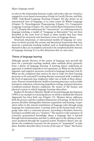 Major language trends
22
to refer to the relationship between reader and writer who are viewed as
engaged in a text-based conversation (Grabe in Carrell, Devine, and Esky
1988). Task-Based Language Teaching (Chapter 18) also draws on an
interactional view of language, as to some extent do Whole Language
(Chapter 9), Neurolinguistic Programming (Chapter 11), Cooperative
Language Learning (Chapter 16), and Content-Based Instruction (Chap-
ter 17). Despite this enthusiasm for “interactivity” as a defining notion in
language teaching, a model of “Language as Interaction” has not been
described in the same level of detail as those models that have been
developed for structural and functional views of language theory.
Structural, functional, or interactional models of language (or varia-
tions on them) provide the axioms and theoretical framework that may
motivate a particular teaching method, such as Audiolingualism. But in
themselves they are incomplete and need to be complemented by theories
of language learning. It is to this dimension that we now turn.
Theory of language learning
Although specific theories of the nature of language may provide the
basis for a particular teaching method, other methods derive primarily
from a theory of language learning. A learning theory underlying an
approach or method responds to two questions: (a) What are the psycho-
linguistic and cognitive processes involved in language learning? and (b)
What are the conditions that need to be met in order for these learning
processes to be activated? Learning theories associated with a method at
the level of approach may emphasize either one or both of these dimen-
sions. Process-oriented theories build on learning processes, such as habit
formation, induction, inferencing, hypothesis testing, and generalization.
Condition-oriented theories emphasize the nature of the human and
physical context in which language learning takes place.
Stephen D. Krashen’s Monitor Model of second language development
(1981) is an example of a learning theory on which a method (the Natural
Approach) has been built (see Chapter 15). Monitor theory addresses
both the process and the condition dimensions of learning. At the level of
process, Krashen distinguishes between acquisition and learning. Acqui-
sition refers to the natural assimilation of language rules through using
language for communication. Learning refers to the formal study of lan-
guage rules and is a conscious process. According to Krashen, however,
learning is available only as a “monitor.” The monitor is the repository of
conscious grammatical knowledge about a language that is learned
through formal instruction and that is called upon in the editing of utter-
ances produced through the acquired system. Krashen’s theory also ad-
dresses the conditions necessary for the process of “acquisition” to take
place. Krashen describes these in terms of the type of “input” the learner
Downloaded from Cambridge Books Online by IP 129.215.17.188 on Fri Jan 22 20:47:14 GMT 2016.
http://dx.doi.org/10.1017/CBO9780511667305.004
Cambridge Books Online © Cambridge University Press, 2016
 