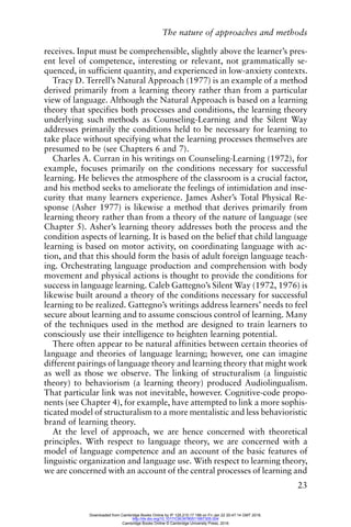 The nature of approaches and methods
23
receives. Input must be comprehensible, slightly above the learner’s pres-
ent level of competence, interesting or relevant, not grammatically se-
quenced, in sufficient quantity, and experienced in low-anxiety contexts.
Tracy D. Terrell’s Natural Approach (1977) is an example of a method
derived primarily from a learning theory rather than from a particular
view of language. Although the Natural Approach is based on a learning
theory that specifies both processes and conditions, the learning theory
underlying such methods as Counseling-Learning and the Silent Way
addresses primarily the conditions held to be necessary for learning to
take place without specifying what the learning processes themselves are
presumed to be (see Chapters 6 and 7).
Charles A. Curran in his writings on Counseling-Learning (1972), for
example, focuses primarily on the conditions necessary for successful
learning. He believes the atmosphere of the classroom is a crucial factor,
and his method seeks to ameliorate the feelings of intimidation and inse-
curity that many learners experience. James Asher’s Total Physical Re-
sponse (Asher 1977) is likewise a method that derives primarily from
learning theory rather than from a theory of the nature of language (see
Chapter 5). Asher’s learning theory addresses both the process and the
condition aspects of learning. It is based on the belief that child language
learning is based on motor activity, on coordinating language with ac-
tion, and that this should form the basis of adult foreign language teach-
ing. Orchestrating language production and comprehension with body
movement and physical actions is thought to provide the conditions for
success in language learning. Caleb Gattegno’s Silent Way (1972, 1976) is
likewise built around a theory of the conditions necessary for successful
learning to be realized. Gattegno’s writings address learners’ needs to feel
secure about learning and to assume conscious control of learning. Many
of the techniques used in the method are designed to train learners to
consciously use their intelligence to heighten learning potential.
There often appear to be natural affinities between certain theories of
language and theories of language learning; however, one can imagine
different pairings of language theory and learning theory that might work
as well as those we observe. The linking of structuralism (a linguistic
theory) to behaviorism (a learning theory) produced Audiolingualism.
That particular link was not inevitable, however. Cognitive-code propo-
nents (see Chapter 4), for example, have attempted to link a more sophis-
ticated model of structuralism to a more mentalistic and less behavioristic
brand of learning theory.
At the level of approach, we are hence concerned with theoretical
principles. With respect to language theory, we are concerned with a
model of language competence and an account of the basic features of
linguistic organization and language use. With respect to learning theory,
we are concerned with an account of the central processes of learning and
Downloaded from Cambridge Books Online by IP 129.215.17.188 on Fri Jan 22 20:47:14 GMT 2016.
http://dx.doi.org/10.1017/CBO9780511667305.004
Cambridge Books Online © Cambridge University Press, 2016
 