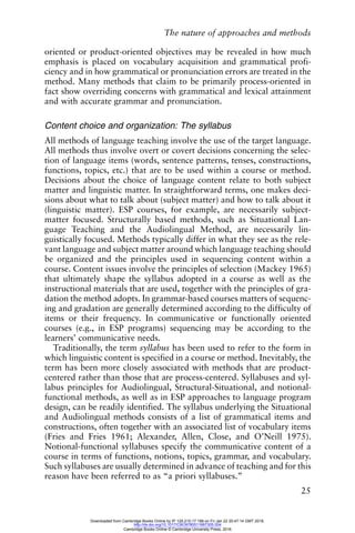 The nature of approaches and methods
25
oriented or product-oriented objectives may be revealed in how much
emphasis is placed on vocabulary acquisition and grammatical profi-
ciency and in how grammatical or pronunciation errors are treated in the
method. Many methods that claim to be primarily process-oriented in
fact show overriding concerns with grammatical and lexical attainment
and with accurate grammar and pronunciation.
Content choice and organization: The syllabus
All methods of language teaching involve the use of the target language.
All methods thus involve overt or covert decisions concerning the selec-
tion of language items (words, sentence patterns, tenses, constructions,
functions, topics, etc.) that are to be used within a course or method.
Decisions about the choice of language content relate to both subject
matter and linguistic matter. In straightforward terms, one makes deci-
sions about what to talk about (subject matter) and how to talk about it
(linguistic matter). ESP courses, for example, are necessarily subject-
matter focused. Structurally based methods, such as Situational Lan-
guage Teaching and the Audiolingual Method, are necessarily lin-
guistically focused. Methods typically differ in what they see as the rele-
vant language and subject matter around which language teaching should
be organized and the principles used in sequencing content within a
course. Content issues involve the principles of selection (Mackey 1965)
that ultimately shape the syllabus adopted in a course as well as the
instructional materials that are used, together with the principles of gra-
dation the method adopts. In grammar-based courses matters of sequenc-
ing and gradation are generally determined according to the difficulty of
items or their frequency. In communicative or functionally oriented
courses (e.g., in ESP programs) sequencing may be according to the
learners’ communicative needs.
Traditionally, the term syllabus has been used to refer to the form in
which linguistic content is specified in a course or method. Inevitably, the
term has been more closely associated with methods that are product-
centered rather than those that are process-centered. Syllabuses and syl-
labus principles for Audiolingual, Structural-Situational, and notional-
functional methods, as well as in ESP approaches to language program
design, can be readily identified. The syllabus underlying the Situational
and Audiolingual methods consists of a list of grammatical items and
constructions, often together with an associated list of vocabulary items
(Fries and Fries 1961; Alexander, Allen, Close, and O’Neill 1975).
Notional-functional syllabuses specify the communicative content of a
course in terms of functions, notions, topics, grammar, and vocabulary.
Such syllabuses are usually determined in advance of teaching and for this
reason have been referred to as “a priori syllabuses.”
Downloaded from Cambridge Books Online by IP 129.215.17.188 on Fri Jan 22 20:47:14 GMT 2016.
http://dx.doi.org/10.1017/CBO9780511667305.004
Cambridge Books Online © Cambridge University Press, 2016
 