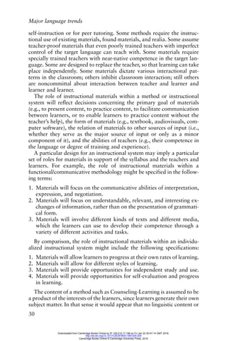 Major language trends
30
self-instruction or for peer tutoring. Some methods require the instruc-
tional use of existing materials, found materials, and realia. Some assume
teacher-proof materials that even poorly trained teachers with imperfect
control of the target language can teach with. Some materials require
specially trained teachers with near-native competence in the target lan-
guage. Some are designed to replace the teacher, so that learning can take
place independently. Some materials dictate various interactional pat-
terns in the classroom; others inhibit classroom interaction; still others
are noncommittal about interaction between teacher and learner and
learner and learner.
The role of instructional materials within a method or instructional
system will reflect decisions concerning the primary goal of materials
(e.g., to present content, to practice content, to facilitate communication
between learners, or to enable learners to practice content without the
teacher’s help), the form of materials (e.g., textbook, audiovisuals, com-
puter software), the relation of materials to other sources of input (i.e.,
whether they serve as the major source of input or only as a minor
component of it), and the abilities of teachers (e.g., their competence in
the language or degree of training and experience).
A particular design for an instructional system may imply a particular
set of roles for materials in support of the syllabus and the teachers and
learners. For example, the role of instructional materials within a
functional/communicative methodology might be specified in the follow-
ing terms:
1. Materials will focus on the communicative abilities of interpretation,
expression, and negotiation.
2. Materials will focus on understandable, relevant, and interesting ex-
changes of information, rather than on the presentation of grammati-
cal form.
3. Materials will involve different kinds of texts and different media,
which the learners can use to develop their competence through a
variety of different activities and tasks.
By comparison, the role of instructional materials within an individu-
alized instructional system might include the following specifications:
1. Materials will allow learners to progress at their own rates of learning.
2. Materials will allow for different styles of learning.
3. Materials will provide opportunities for independent study and use.
4. Materials will provide opportunities for self-evaluation and progress
in learning.
The content of a method such as Counseling-Learning is assumed to be
a product of the interests of the learners, since learners generate their own
subject matter. In that sense it would appear that no linguistic content or
Downloaded from Cambridge Books Online by IP 129.215.17.188 on Fri Jan 22 20:47:14 GMT 2016.
http://dx.doi.org/10.1017/CBO9780511667305.004
Cambridge Books Online © Cambridge University Press, 2016
 