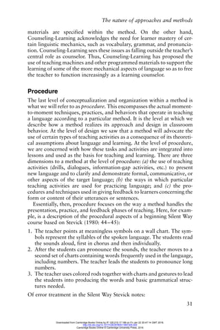 The nature of approaches and methods
31
materials are specified within the method. On the other hand,
Counseling-Learning acknowledges the need for learner mastery of cer-
tain linguistic mechanics, such as vocabulary, grammar, and pronuncia-
tion. Counseling-Learning sees these issues as falling outside the teacher’s
central role as counselor. Thus, Counseling-Learning has proposed the
use of teaching machines and other programmed materials to support the
learning of some of the more mechanical aspects of language so as to free
the teacher to function increasingly as a learning counselor.
Procedure
The last level of conceptualization and organization within a method is
what we will refer to as procedure. This encompasses the actual moment-
to-moment techniques, practices, and behaviors that operate in teaching
a language according to a particular method. It is the level at which we
describe how a method realizes its approach and design in classroom
behavior. At the level of design we saw that a method will advocate the
use of certain types of teaching activities as a consequence of its theoreti-
cal assumptions about language and learning. At the level of procedure,
we are concerned with how these tasks and activities are integrated into
lessons and used as the basis for teaching and learning. There are three
dimensions to a method at the level of procedure: (a) the use of teaching
activities (drills, dialogues, information-gap activities, etc.) to present
new language and to clarify and demonstrate formal, communicative, or
other aspects of the target language; (b) the ways in which particular
teaching activities are used for practicing language; and (c) the pro-
cedures and techniques used in giving feedback to learners concerning the
form or content of their utterances or sentences.
Essentially, then, procedure focuses on the way a method handles the
presentation, practice, and feedback phases of teaching. Here, for exam-
ple, is a description of the procedural aspects of a beginning Silent Way
course based on Stevick (1980: 44–45):
1. The teacher points at meaningless symbols on a wall chart. The sym-
bols represent the syllables of the spoken language. The students read
the sounds aloud, first in chorus and then individually.
2. After the students can pronounce the sounds, the teacher moves to a
second set of charts containing words frequently used in the language,
including numbers. The teacher leads the students to pronounce long
numbers.
3. The teacher uses colored rods together with charts and gestures to lead
the students into producing the words and basic grammatical struc-
tures needed.
Of error treatment in the Silent Way Stevick notes:
Downloaded from Cambridge Books Online by IP 129.215.17.188 on Fri Jan 22 20:47:14 GMT 2016.
http://dx.doi.org/10.1017/CBO9780511667305.004
Cambridge Books Online © Cambridge University Press, 2016
 
