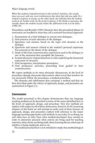 Major language trends
32
When the students respond correctly to the teacher’s initiative, she usually
does not react with any overt confirmation that what they did was right. If a
student’s response is wrong, on the other hand, she indicates that the student
needs to do further work on the word or phrase; if she thinks it necessary, she
actually shows the student exactly where the additional work is to be done.
(1980: 45)
Finocchiaro and Brumfit (1983) illustrate how the procedural phases of
instruction are handled in what they call a notional-functional approach.
1. Presentation of a brief dialogue or several mini-dialogues.
2. Oral practice of each utterance in the dialogue.
3. Questions and answers based on the topic and situation in the
dialogue.
4. Questions and answers related to the student’s personal experience
but centered on the theme of the dialogue.
5. Study of the basic communicative expressions used in the dialogue or
one of the structures that exemplify the function.
6. Learner discovery of generalizations or rules underlying the functional
expression of structure.
7. Oral recognition, interpretative procedures.
8. Oral production activities, proceeding from guided to freer
communication.
We expect methods to be most obviously idiosyncratic at the level of
procedure, though classroom observations often reveal that teachers do
not necessarily follow the procedures a method prescribes.
The elements and subelements that constitute a method and that we
have described under the rubrics of approach, design, and procedure are
summarized in Figure 2.1.
Conclusion
The model presented in this chapter demonstrates that any language
teaching method can be described in terms of the issues identified here at
the levels of approach, design, and procedure. Very few methods are
explicit with respect to all of these dimensions, however. In the remaining
chapters of this book we will attempt to make each of these features of
approach, design, and procedure explicit with reference to the major
language teaching approaches and methods in use today. In so doing, we
will often have to infer from what method developers have written in
order to determine precisely what criteria are being used for teaching
activities, what claims are being made about learning theory, what type of
syllabus is being employed, and so on.
The model presented here is not intended to imply that methodological
Downloaded from Cambridge Books Online by IP 129.215.17.188 on Fri Jan 22 20:47:14 GMT 2016.
http://dx.doi.org/10.1017/CBO9780511667305.004
Cambridge Books Online © Cambridge University Press, 2016
 