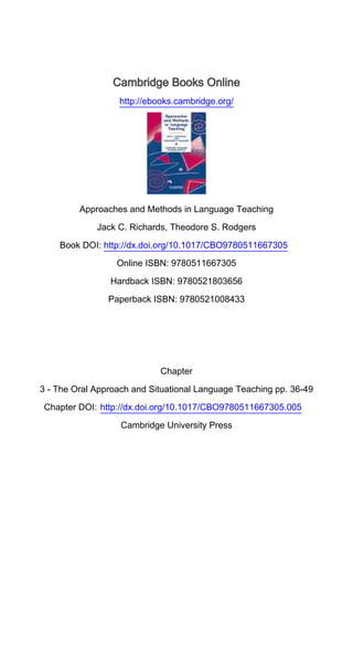 Cambridge Books Online
http://ebooks.cambridge.org/
Approaches and Methods in Language Teaching
Jack C. Richards, Theodore S. Rodgers
Book DOI: http://dx.doi.org/10.1017/CBO9780511667305
Online ISBN: 9780511667305
Hardback ISBN: 9780521803656
Paperback ISBN: 9780521008433
Chapter
3 - The Oral Approach and Situational Language Teaching pp. 36-49
Chapter DOI: http://dx.doi.org/10.1017/CBO9780511667305.005
Cambridge University Press
 