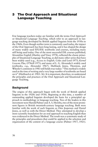 36
3 The Oral Approach and Situational
Language Teaching
Few language teachers today are familiar with the terms Oral Approach
or Situational Language Teaching, which refer to an approach to lan-
guage teaching developed by British applied linguists from the 1930s to
the 1960s. Even though neither term is commonly used today, the impact
of the Oral Approach has been long-lasting, and it has shaped the design
of many widely used EFL/ESL textbooks and courses, including many
still being used today. One of the most successful ESL courses published,
Streamline English (Hartley and Viney 1978), reflected the classic princi-
ples of Situational Language Teaching, as did many other series that have
been widely used (e.g., Access to English, Coles and Lord 1975; Kernel
Lessons Plus, O’Neill 1973; and many of L. G. Alexander’s widely used
textbooks, e.g., Alexander 1967). Hubbard, Jones, Thornton, and
Wheeler’s comment in 1983 still holds true today: “This method is widely
used at the time of writing and a very large number of textbooks are based
on it” (Hubbard et al. 1983: 36). It is important, therefore, to understand
the principles and practices of the Oral Approach and Situational Lan-
guage Teaching.
Background
The origins of this approach began with the work of British applied
linguists in the 1920s and 1930s. Beginning at this time, a number of
outstanding applied linguists developed the basis for a principled ap-
proach to methodology in language teaching. Two of the leaders in this
movement were Harold Palmer and A. S. Hornby, two of the most promi-
nent figures in British twentieth-century language teaching. Both were
familiar with the work of such linguists as Otto Jespersen and Daniel
Jones, as well as with the Direct Method. They attempted to develop a
more scientific foundation for an oral approach to teaching English than
was evidenced in the Direct Method. The result was a systematic study of
the principles and procedures that could be applied to the selection and
organization of the content of a language course (Palmer 1917, 1921).
Downloaded from Cambridge Books Online by IP 129.215.17.188 on Fri Jan 22 20:48:07 GMT 2016.
http://dx.doi.org/10.1017/CBO9780511667305.005
Cambridge Books Online © Cambridge University Press, 2016
 