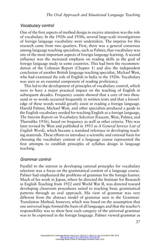 The Oral Approach and Situational Language Teaching
37
Vocabulary control
One of the first aspects of method design to receive attention was the role
of vocabulary. In the 1920s and 1930s, several large-scale investigations
of foreign language vocabulary were undertaken. The impetus for this
research came from two quarters. First, there was a general consensus
among language teaching specialists, such as Palmer, that vocabulary was
one of the most important aspects of foreign language learning. A second
influence was the increased emphasis on reading skills as the goal of
foreign language study in some countries. This had been the recommen-
dation of the Coleman Report (Chapter 1) and also the independent
conclusion of another British language teaching specialist, Michael West,
who had examined the role of English in India in the 1920s. Vocabulary
was seen as an essential component of reading proficiency.
This led to the development of principles of vocabulary control, which
were to have a major practical impact on the teaching of English in
subsequent decades. Frequency counts showed that a core of two thou-
sand or so words occurred frequently in written texts and that a knowl-
edge of these words would greatly assist in reading a foreign language.
Harold Palmer, Michael West, and other specialists produced a guide to
the English vocabulary needed for teaching English as a foreign language,
The Interim Report on Vocabulary Selection (Faucett, West, Palmer, and
Thorndike 1936), based on frequency as well as other criteria. This was
later revised by West and published in 1953 as A General Service List of
English Words, which became a standard reference in developing teach-
ing materials. These efforts to introduce a scientific and rational basis for
choosing the vocabulary content of a language course represented the
first attempts to establish principles of syllabus design in language
teaching.
Grammar control
Parallel to the interest in developing rational principles for vocabulary
selection was a focus on the grammatical content of a language course.
Palmer had emphasized the problems of grammar for the foreign learner.
Much of his work in Japan, where he directed the Institute for Research
in English Teaching from 1922 until World War II, was directed toward
developing classroom procedures suited to teaching basic grammatical
patterns through an oral approach. His view of grammar was very
different from the abstract model of grammar seen in the Grammar-
Translation Method, however, which was based on the assumption that
one universal logic formed the basis of all languages and that the teacher’s
responsibility was to show how each category of the universal grammar
was to be expressed in the foreign language. Palmer viewed grammar as
Downloaded from Cambridge Books Online by IP 129.215.17.188 on Fri Jan 22 20:48:07 GMT 2016.
http://dx.doi.org/10.1017/CBO9780511667305.005
Cambridge Books Online © Cambridge University Press, 2016
 
