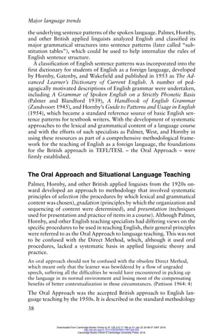 Major language trends
38
the underlying sentence patterns of the spoken language. Palmer, Hornby,
and other British applied linguists analyzed English and classified its
major grammatical structures into sentence patterns (later called “sub-
stitution tables”), which could be used to help internalize the rules of
English sentence structure.
A classification of English sentence patterns was incorporated into the
first dictionary for students of English as a foreign language, developed
by Hornby, Gatenby, and Wakefield and published in 1953 as The Ad-
vanced Learner’s Dictionary of Current English. A number of ped-
agogically motivated descriptions of English grammar were undertaken,
including A Grammar of Spoken English on a Strictly Phonetic Basis
(Palmer and Blandford 1939), A Handbook of English Grammar
(Zandvoort 1945), and Hornby’s Guide to Patterns and Usage in English
(1954), which became a standard reference source of basic English sen-
tence patterns for textbook writers. With the development of systematic
approaches to the lexical and grammatical content of a language course
and with the efforts of such specialists as Palmer, West, and Hornby in
using these resources as part of a comprehensive methodological frame-
work for the teaching of English as a foreign language, the foundations
for the British approach in TEFL/TESL – the Oral Approach – were
firmly established.
The Oral Approach and Situational Language Teaching
Palmer, Hornby, and other British applied linguists from the 1920s on-
ward developed an approach to methodology that involved systematic
principles of selection (the procedures by which lexical and grammatical
content was chosen), gradation (principles by which the organization and
sequencing of content were determined), and presentation (techniques
used for presentation and practice of items in a course). Although Palmer,
Hornby, and other English teaching specialists had differing views on the
specific procedures to be used in teaching English, their general principles
were referred to as the Oral Approach to language teaching. This was not
to be confused with the Direct Method, which, although it used oral
procedures, lacked a systematic basis in applied linguistic theory and
practice.
An oral approach should not be confused with the obsolete Direct Method,
which meant only that the learner was bewildered by a flow of ungraded
speech, suffering all the difficulties he would have encountered in picking up
the language in its normal environment and losing most of the compensating
benefits of better contextualization in those circumstances. (Pattison 1964: 4)
The Oral Approach was the accepted British approach to English lan-
guage teaching by the 1950s. It is described in the standard methodology
Downloaded from Cambridge Books Online by IP 129.215.17.188 on Fri Jan 22 20:48:07 GMT 2016.
http://dx.doi.org/10.1017/CBO9780511667305.005
Cambridge Books Online © Cambridge University Press, 2016
 