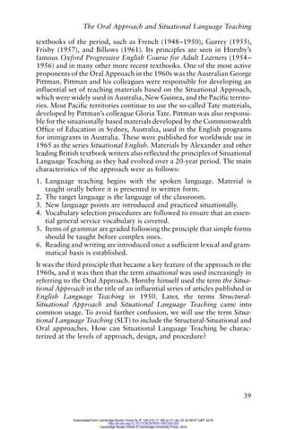 The Oral Approach and Situational Language Teaching
39
textbooks of the period, such as French (1948–1950), Gurrey (1955),
Frisby (1957), and Billows (1961). Its principles are seen in Hornby’s
famous Oxford Progressive English Course for Adult Learners (1954–
1956) and in many other more recent textbooks. One of the most active
proponents of the Oral Approach in the 1960s was the Australian George
Pittman. Pittman and his colleagues were responsible for developing an
influential set of teaching materials based on the Situational Approach,
which were widely used in Australia, New Guinea, and the Pacific territo-
ries. Most Pacific territories continue to use the so-called Tate materials,
developed by Pittman’s colleague Gloria Tate. Pittman was also responsi-
ble for the situationally based materials developed by the Commonwealth
Office of Education in Sydney, Australia, used in the English programs
for immigrants in Australia. These were published for worldwide use in
1965 as the series Situational English. Materials by Alexander and other
leading British textbook writers also reflected the principles of Situational
Language Teaching as they had evolved over a 20-year period. The main
characteristics of the approach were as follows:
1. Language teaching begins with the spoken language. Material is
taught orally before it is presented in written form.
2. The target language is the language of the classroom.
3. New language points are introduced and practiced situationally.
4. Vocabulary selection procedures are followed to ensure that an essen-
tial general service vocabulary is covered.
5. Items of grammar are graded following the principle that simple forms
should be taught before complex ones.
6. Reading and writing are introduced once a sufficient lexical and gram-
matical basis is established.
It was the third principle that became a key feature of the approach in the
1960s, and it was then that the term situational was used increasingly in
referring to the Oral Approach. Hornby himself used the term the Situa-
tional Approach in the title of an influential series of articles published in
English Language Teaching in 1950. Later, the terms Structural-
Situational Approach and Situational Language Teaching came into
common usage. To avoid further confusion, we will use the term Situa-
tional Language Teaching (SLT) to include the Structural-Situational and
Oral approaches. How can Situational Language Teaching be charac-
terized at the levels of approach, design, and procedure?
Downloaded from Cambridge Books Online by IP 129.215.17.188 on Fri Jan 22 20:48:07 GMT 2016.
http://dx.doi.org/10.1017/CBO9780511667305.005
Cambridge Books Online © Cambridge University Press, 2016
 