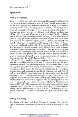 Major language trends
40
Approach
Theory of language
The theory of language underlying Situational Language Teaching can be
characterized as a type of British “structuralism.” Speech was regarded as
the basis of language, and structure was viewed as being at the heart of
speaking ability. Palmer, Hornby, and other British applied linguists had
prepared pedagogical descriptions of the basic grammatical structures of
English, and these were to be followed in developing methodology.
“Word order, Structural Words, the few inflexions of English, and Con-
tent Words, will form the material of our teaching” (Frisby 1957: 134). In
terms of language theory, there was little to distinguish such a view from
that proposed by American linguists, such as Charles Fries. Indeed, Pitt-
man drew heavily on Fries’s theories of language in the 1960s, but Ameri-
can theory was largely unknown by British applied linguists in the 1950s.
The British theoreticians, however, had a different focus to their version
of structuralism – the notion of “situation.” “Our principal classroom
activity in the teaching of English structure will be the oral practice of
structures. This oral practice of controlled sentence patterns should be
given in situations designed to give the greatest amount of practice in
English speech to the pupil” (Pittman 1963: 179).
The theory that knowledge of structures must be linked to situations in
which they could be used gave Situational Language Teaching one of its
distinctive features. This may have reflected the functional trend in Brit-
ish linguistics since the 1930s. Many British linguists had emphasized the
close relationship between the structure of language and the context and
situations in which language is used. British linguists, such as J. R. Firth
and M. A. K. Halliday, developed powerful views of language in which
meaning, context, and situation were given a prominent place: “The
emphasis now is on the description of language activity as part of the
whole complex of events which, together with the participants and rele-
vant objects, make up actual situations” (Halliday, McIntosh, and
Strevens 1964: 38). Thus, in contrast to American structuralist views on
language (see Chapter 4), language was viewed as purposeful activity
related to goals and situations in the real world. “The language which a
person originates . . . is always expressed for a purpose” (Frisby 1957:
16).
Theory of learning
The theory of learning underlying Situational Language Teaching is a
type of behaviorist habit-learning theory. It addresses primarily the pro-
Downloaded from Cambridge Books Online by IP 129.215.17.188 on Fri Jan 22 20:48:07 GMT 2016.
http://dx.doi.org/10.1017/CBO9780511667305.005
Cambridge Books Online © Cambridge University Press, 2016
 