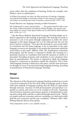 The Oral Approach and Situational Language Teaching
41
cesses rather than the conditions of learning. Frisby, for example, cites
Palmer’s views as authoritative:
As Palmer has pointed out, there are three processes in learning a language –
receiving the knowledge or materials, fixing it in the memory by repetition,
and using it in actual practice until it becomes a personal skill. (1957: 136)
French likewise saw language learning as habit formation:
The fundamental is correct speech habits. . . . The pupils should be able to put
the words, without hesitation and almost without thought, into sentence pat-
terns which are correct. Such speech habits can be cultivated by blind imitative
drill. (1950, vol. 3: 9)
Like the Direct Method, Situational Language Teaching adopts an in-
ductive approach to the teaching of grammar. The meaning of words or
structures is not to be given through explanation in either the native
language or the target language but is to be induced from the way the
form is used in a situation. “If we give the meaning of a new word, either
by translation into the home language or by an equivalent in the same
language, as soon as we introduce it, we weaken the impression which the
word makes on the mind” (Billows 1961: 28). Explanation is therefore
discouraged, and the learner is expected to deduce the meaning of a
particular structure or vocabulary item from the situation in which it is
presented. Extending structures and vocabulary to new situations takes
place by generalization. The learner is expected to apply the language
learned in a classroom to situations outside the classroom. This is how
child language learning is believed to take place, and the same processes
are thought to occur in second and foreign language learning, according
to practitioners of Situational Language Teaching.
Design
Objectives
The objectives of the Situational Language Teaching method are to teach
a practical command of the four basic skills of language, goals it shares
with most methods of language teaching. But the skills are approached
through structure. Accuracy in both pronunciation and grammar is re-
garded as crucial, and errors are to be avoided at all costs. Automatic
control of basic structures and sentence patterns is fundamental to read-
ing and writing skills, and this is achieved through speech work. “Before
our pupils read new structures and new vocabulary, we shall teach orally
both the new structures and the new vocabulary” (Pittman 1963: 186).
Writing likewise derives from speech.
Oral composition can be a very valuable exercise. . . .
Downloaded from Cambridge Books Online by IP 129.215.17.188 on Fri Jan 22 20:48:07 GMT 2016.
http://dx.doi.org/10.1017/CBO9780511667305.005
Cambridge Books Online © Cambridge University Press, 2016
 