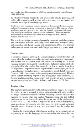 The Oral Approach and Situational Language Teaching
43
later can be placed in situations in which the meaning is quite clear. (Pittman
1963: 155–156)
By situation Pittman means the use of concrete objects, pictures, and
realia, which together with actions and gestures can be used to demons-
trate the meanings of new language items:
The form of new words and sentence patterns is demonstrated with examples
and not through grammatical explanation or description. The meaning of new
words and sentence patterns is not conveyed through translation. It is made
clear visually (with objects, pictures, action and mime). Wherever possible
model sentences are related and taken from a single situation. (Davies,
Roberts, and Rossner 1975: 3)
The practice techniques employed generally consist of guided repetition
and substitution activities, including chorus repetition, dictation, drills,
and controlled oral-based reading and writing tasks. Other oral-practice
techniques are sometimes used, including pair practice and group work.
Learner roles
In the initial stages of learning, the learner is required simply to listen and
repeat what the teacher says and to respond to questions and commands.
The learner has no control over the content of learning and is often
regarded as likely to succumb to undesirable behaviors unless skillfully
manipulated by the teacher. For example, the learner might lapse into
faulty grammar or pronunciation, forget what has been taught, or fail to
respond quickly enough; incorrect habits are to be avoided at all costs (see
Pittman 1963). Later, more active participation is encouraged. This in-
cludes learners initiating responses and asking each other questions, al-
though teacher-controlled introduction and practice of new language is
stressed throughout (see Davies, Roberts, and Rossner 1975: 3–4).
Teacher roles
The teacher’s function is threefold. In the presentation stage of the lesson,
the teacher serves as a model, setting up situations in which the need for
the target structure is created and then modeling the new structure for
students to repeat. Then the teacher “becomes more like the skillful
conductor of an orchestra, drawing the music out of the performers”
(Byrne 1976: 2). The teacher is required to be a skillful manipulator,
using questions, commands, and other cues to elicit correct sentences
from the learners. Lessons are hence teacher-directed, and the teacher sets
the pace.
During the practice phase of the lesson, students are given more of an
opportunity to use the language in less controlled situations, but the
Downloaded from Cambridge Books Online by IP 129.215.17.188 on Fri Jan 22 20:48:07 GMT 2016.
http://dx.doi.org/10.1017/CBO9780511667305.005
Cambridge Books Online © Cambridge University Press, 2016
 