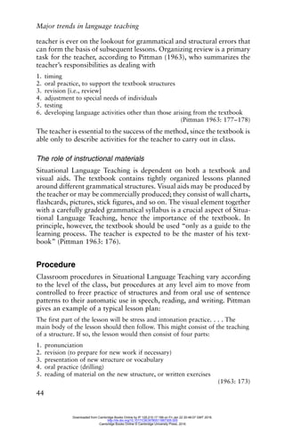 Major trends in language teaching
44
teacher is ever on the lookout for grammatical and structural errors that
can form the basis of subsequent lessons. Organizing review is a primary
task for the teacher, according to Pittman (1963), who summarizes the
teacher’s responsibilities as dealing with
1. timing
2. oral practice, to support the textbook structures
3. revision [i.e., review]
4. adjustment to special needs of individuals
5. testing
6. developing language activities other than those arising from the textbook
(Pittman 1963: 177–178)
The teacher is essential to the success of the method, since the textbook is
able only to describe activities for the teacher to carry out in class.
The role of instructional materials
Situational Language Teaching is dependent on both a textbook and
visual aids. The textbook contains tightly organized lessons planned
around different grammatical structures. Visual aids may be produced by
the teacher or may be commercially produced; they consist of wall charts,
flashcards, pictures, stick figures, and so on. The visual element together
with a carefully graded grammatical syllabus is a crucial aspect of Situa-
tional Language Teaching, hence the importance of the textbook. In
principle, however, the textbook should be used “only as a guide to the
learning process. The teacher is expected to be the master of his text-
book” (Pittman 1963: 176).
Procedure
Classroom procedures in Situational Language Teaching vary according
to the level of the class, but procedures at any level aim to move from
controlled to freer practice of structures and from oral use of sentence
patterns to their automatic use in speech, reading, and writing. Pittman
gives an example of a typical lesson plan:
The first part of the lesson will be stress and intonation practice. . . . The
main body of the lesson should then follow. This might consist of the teaching
of a structure. If so, the lesson would then consist of four parts:
1. pronunciation
2. revision (to prepare for new work if necessary)
3. presentation of new structure or vocabulary
4. oral practice (drilling)
5. reading of material on the new structure, or written exercises
(1963: 173)
Downloaded from Cambridge Books Online by IP 129.215.17.188 on Fri Jan 22 20:48:07 GMT 2016.
http://dx.doi.org/10.1017/CBO9780511667305.005
Cambridge Books Online © Cambridge University Press, 2016
 