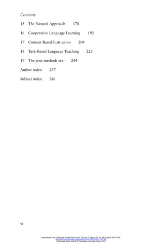 Contents
vi
15 The Natural Approach 178
16 Cooperative Language Learning 192
17 Content-Based Instruction 204
18 Task-Based Language Teaching 223
19 The post-methods era 244
Author index 257
Subject index 261
Downloaded from Cambridge Books Online by IP 129.215.17.188 on Fri Jan 22 20:46:05 GMT 2016.
http://ebooks.cambridge.org/ebook.jsf?bid=CBO9780511667305
Cambridge Books Online © Cambridge University Press, 2016
 
