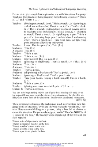 The Oral Approach and Situational Language Teaching
45
Davies et al. give sample lesson plans for use with Situational Language
Teaching. The structures being taught in the following lesson are “This is
a . . .” and “That’s a . . .”
Teacher: (holding up a watch) Look. This is a watch. (2 × ) (pointing to
a clock on wall or table) That’s a clock. (2 × ) That’s a clock.
(2 × ) This is a watch. (putting down watch and moving across
to touch the clock or pick it up) This is a clock. (2 × ) (pointing
to watch) That’s a watch. (2 × ) (picking up a pen) This is a
pen. (2 × ) (drawing large pencil on blackboard and moving
away) That’s a pencil. (2 × ) Take your pens. All take your
pens. (students all pick up their pens)
Teacher: Listen. This is a pen. (3 × ) This. (3 × )
Students: This. (3 × )
A student: This. (6 × )
Teacher: This is a pen.
Students: This is a pen. (3 × )
Student: (moving pen) This is a pen. (6 × )
Teacher: (pointing to blackboard) That’s a pencil. (3 × ) That. (3 × )
Students: That. (3 × )
A student. That. (6 × )
Teacher: That’s a pencil.
Students: (all pointing at blackboard) That’s a pencil. (3 × )
Student: (pointing at blackboard) That’s a pencil. (6 × )
Teacher: Take your books. (taking a book himself) This is a book.
(3 × )
Students: This is a book. (3 × )
Teacher: (placing notebook in a visible place) Tell me . . .
Student 1: That’s a notebook.
You can now begin taking objects out of your box, making sure they are as
far as possible not new vocabulary items. Large objects may be placed in vis-
ible places at the front of the classroom. Smaller ones distributed to students.
(1975: 56)
These procedures illustrate the techniques used in presenting new lan-
guage items in situations. Drills are likewise related to “situations.” Pitt-
man illustrates oral drilling on a pattern, using a box full of objects to
create the situation. The pattern being practiced is “There’s a NOUN + of
+ (noun) in the box.” The teacher takes objects out of the box and the
class repeats:
There’s a tin of cigarettes in the box.
There’s a packet of matches in the box.
There’s a reel of cotton in the box.
There’s a bottle of ink in the box.
There’s a packet of pins in the box.
Downloaded from Cambridge Books Online by IP 129.215.17.188 on Fri Jan 22 20:48:07 GMT 2016.
http://dx.doi.org/10.1017/CBO9780511667305.005
Cambridge Books Online © Cambridge University Press, 2016
 