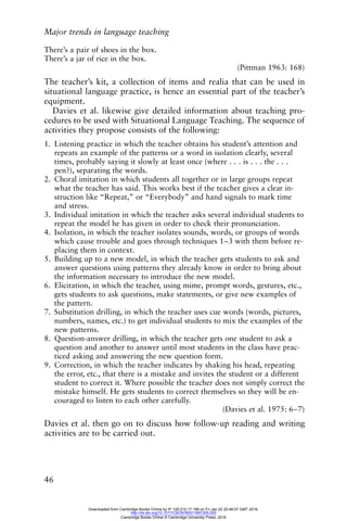 Major trends in language teaching
46
There’s a pair of shoes in the box.
There’s a jar of rice in the box.
(Pittman 1963: 168)
The teacher’s kit, a collection of items and realia that can be used in
situational language practice, is hence an essential part of the teacher’s
equipment.
Davies et al. likewise give detailed information about teaching pro-
cedures to be used with Situational Language Teaching. The sequence of
activities they propose consists of the following:
1. Listening practice in which the teacher obtains his student’s attention and
repeats an example of the patterns or a word in isolation clearly, several
times, probably saying it slowly at least once (where . . . is . . . the . . .
pen?), separating the words.
2. Choral imitation in which students all together or in large groups repeat
what the teacher has said. This works best if the teacher gives a clear in-
struction like “Repeat,” or “Everybody” and hand signals to mark time
and stress.
3. Individual imitation in which the teacher asks several individual students to
repeat the model he has given in order to check their pronunciation.
4. Isolation, in which the teacher isolates sounds, words, or groups of words
which cause trouble and goes through techniques 1–3 with them before re-
placing them in context.
5. Building up to a new model, in which the teacher gets students to ask and
answer questions using patterns they already know in order to bring about
the information necessary to introduce the new model.
6. Elicitation, in which the teacher, using mime, prompt words, gestures, etc.,
gets students to ask questions, make statements, or give new examples of
the pattern.
7. Substitution drilling, in which the teacher uses cue words (words, pictures,
numbers, names, etc.) to get individual students to mix the examples of the
new patterns.
8. Question-answer drilling, in which the teacher gets one student to ask a
question and another to answer until most students in the class have prac-
ticed asking and answering the new question form.
9. Correction, in which the teacher indicates by shaking his head, repeating
the error, etc., that there is a mistake and invites the student or a different
student to correct it. Where possible the teacher does not simply correct the
mistake himself. He gets students to correct themselves so they will be en-
couraged to listen to each other carefully.
(Davies et al. 1975: 6–7)
Davies et al. then go on to discuss how follow-up reading and writing
activities are to be carried out.
Downloaded from Cambridge Books Online by IP 129.215.17.188 on Fri Jan 22 20:48:07 GMT 2016.
http://dx.doi.org/10.1017/CBO9780511667305.005
Cambridge Books Online © Cambridge University Press, 2016
 