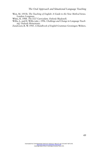 The Oral Approach and Situational Language Teaching
49
West, M. 1953b. The Teaching of English: A Guide to the New Method Series.
London: Longman.
White, R. 1988. The ELT Curriculum. Oxford: Blackwell.
Willis, J., and D. Willis (eds.). 1996. Challenge and Change in Language Teach-
ing. Oxford: Heinemann.
Zandvoort, R. W. 1945. A Handbook of English Grammar. Groningen: Wolters.
Downloaded from Cambridge Books Online by IP 129.215.17.188 on Fri Jan 22 20:48:07 GMT 2016.
http://dx.doi.org/10.1017/CBO9780511667305.005
Cambridge Books Online © Cambridge University Press, 2016
 