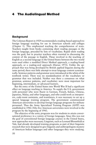 50
4 The Audiolingual Method
Background
The Coleman Report in 1929 recommended a reading-based approach to
foreign language teaching for use in American schools and colleges
(Chapter 1). This emphasized teaching the comprehension of texts.
Teachers taught from books containing short reading passages in the
foreign language, preceded by lists of vocabulary. Rapid silent reading
was the goal, but in practice teachers often resorted to discussing the
content of the passage in English. Those involved in the teaching of
English as a second language in the United States between the two world
wars used either a modified Direct Method approach, a reading-based
approach, or a reading-oral approach (Darian 1972). Unlike the ap-
proach that was being developed by British applied linguists during the
same period, there was little attempt to treat language content systemat-
ically. Sentence patterns and grammar were introduced at the whim of the
textbook writer. There was no standardization of the vocabulary or
grammar that was included. Neither was there a consensus on what
grammar, sentence patterns, and vocabulary were most important for
beginning, intermediate, or advanced learners.
But the entry of the United States into World War II had a significant
effect on language teaching in America. To supply the U.S. government
with personnel who were fluent in German, French, Italian, Chinese,
Japanese, Malay, and other languages, and who could work as interpret-
ers, code-room assistants, and translators, it was necessary to set up a
special language training program. The government commissioned
American universities to develop foreign language programs for military
personnel. Thus the Army Specialized Training Program (ASTP) was
established in 1942. Fifty-five American universities were involved in the
program by the beginning of 1943.
The objective of the army programs was for students to attain conver-
sational proficiency in a variety of foreign languages. Since this was not
the goal of conventional foreign language courses in the United States,
new approaches were necessary. Linguists, such as Leonard Bloomfield at
Yale, had already developed training programs as part of their linguistic
research that were designed to give linguists and anthropologists mastery
of American Indian languages and other languages they were studying.
Downloaded from Cambridge Books Online by IP 129.215.17.188 on Fri Jan 22 20:48:22 GMT 2016.
http://dx.doi.org/10.1017/CBO9780511667305.006
Cambridge Books Online © Cambridge University Press, 2016
 